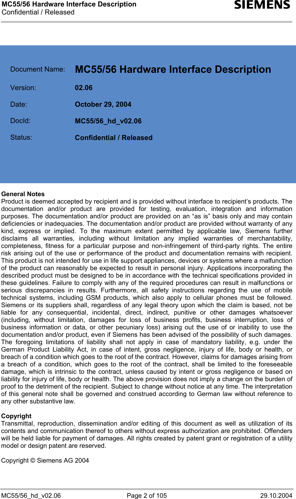 MC55/56 Hardware Interface Description Confidential / Released s MC55/56_hd_v02.06  Page 2 of 105  29.10.2004     Document Name:  MC55/56 Hardware Interface Description   Version:  02.06   Date:  October 29, 2004   DocId:  MC55/56_hd_v02.06   Status:  Confidential / Released       General Notes Product is deemed accepted by recipient and is provided without interface to recipient’s products. The documentation and/or product are provided for testing, evaluation, integration and information purposes. The documentation and/or product are provided on an “as is” basis only and may contain deficiencies or inadequacies. The documentation and/or product are provided without warranty of any kind, express or implied. To the maximum extent permitted by applicable law, Siemens further disclaims all warranties, including without limitation any implied warranties of merchantability, completeness, fitness for a particular purpose and non-infringement of third-party rights. The entire risk arising out of the use or performance of the product and documentation remains with recipient. This product is not intended for use in life support appliances, devices or systems where a malfunction of the product can reasonably be expected to result in personal injury. Applications incorporating the described product must be designed to be in accordance with the technical specifications provided in these guidelines. Failure to comply with any of the required procedures can result in malfunctions or serious discrepancies in results. Furthermore, all safety instructions regarding the use of mobile technical systems, including GSM products, which also apply to cellular phones must be followed. Siemens or its suppliers shall, regardless of any legal theory upon which the claim is based, not be liable for any consequential, incidental, direct, indirect, punitive or other damages whatsoever (including, without limitation, damages for loss of business profits, business interruption, loss of business information or data, or other pecuniary loss) arising out the use of or inability to use the documentation and/or product, even if Siemens has been advised of the possibility of such damages. The foregoing limitations of liability shall not apply in case of mandatory liability, e.g. under the German Product Liability Act, in case of intent, gross negligence, injury of life, body or health, or breach of a condition which goes to the root of the contract. However, claims for damages arising from a breach of a condition, which goes to the root of the contract, shall be limited to the foreseeable damage, which is intrinsic to the contract, unless caused by intent or gross negligence or based on liability for injury of life, body or health. The above provision does not imply a change on the burden of proof to the detriment of the recipient. Subject to change without notice at any time. The interpretation of this general note shall be governed and construed according to German law without reference to any other substantive law.   Copyright Transmittal, reproduction, dissemination and/or editing of this document as well as utilization of its contents and communication thereof to others without express authorization are prohibited. Offenders will be held liable for payment of damages. All rights created by patent grant or registration of a utility model or design patent are reserved.  Copyright © Siemens AG 2004  