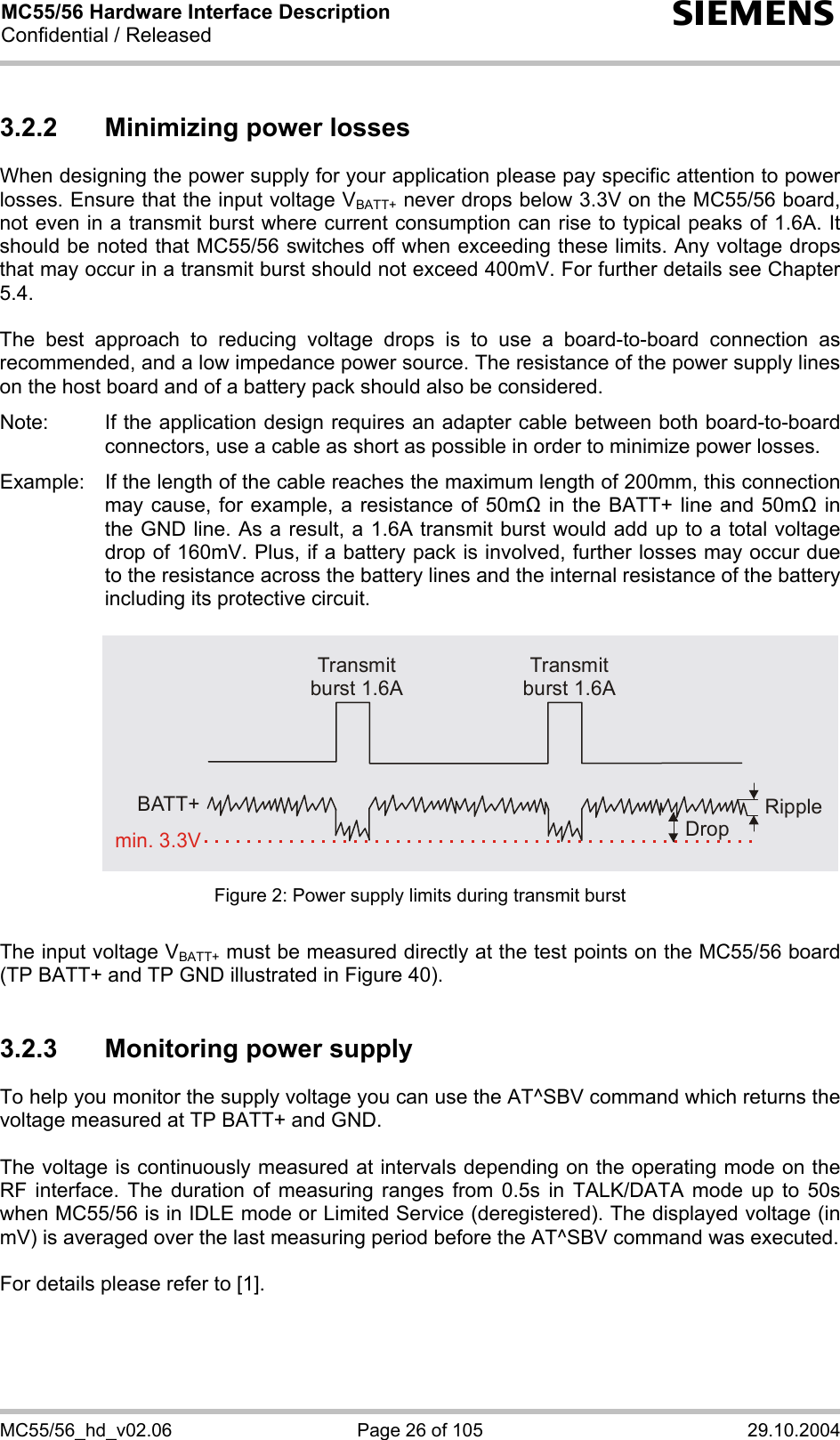 MC55/56 Hardware Interface Description Confidential / Released s MC55/56_hd_v02.06  Page 26 of 105  29.10.2004 3.2.2  Minimizing power losses When designing the power supply for your application please pay specific attention to power losses. Ensure that the input voltage VBATT+ never drops below 3.3V on the MC55/56 board, not even in a transmit burst where current consumption can rise to typical peaks of 1.6A. It should be noted that MC55/56 switches off when exceeding these limits. Any voltage drops that may occur in a transmit burst should not exceed 400mV. For further details see Chapter 5.4.  The best approach to reducing voltage drops is to use a board-to-board connection as recommended, and a low impedance power source. The resistance of the power supply lines on the host board and of a battery pack should also be considered.  Note:  If the application design requires an adapter cable between both board-to-board connectors, use a cable as short as possible in order to minimize power losses.   Example:  If the length of the cable reaches the maximum length of 200mm, this connection may cause, for example, a resistance of 50m in the BATT+ line and 50m in the GND line. As a result, a 1.6A transmit burst would add up to a total voltage drop of 160mV. Plus, if a battery pack is involved, further losses may occur due to the resistance across the battery lines and the internal resistance of the battery including its protective circuit.   Transmit burst 1.6ATransmit burst 1.6ARippleDropmin. 3.3VBATT+ Figure 2: Power supply limits during transmit burst  The input voltage VBATT+ must be measured directly at the test points on the MC55/56 board (TP BATT+ and TP GND illustrated in Figure 40).  3.2.3  Monitoring power supply To help you monitor the supply voltage you can use the AT^SBV command which returns the voltage measured at TP BATT+ and GND.   The voltage is continuously measured at intervals depending on the operating mode on the RF interface. The duration of measuring ranges from 0.5s in TALK/DATA mode up to 50s when MC55/56 is in IDLE mode or Limited Service (deregistered). The displayed voltage (in mV) is averaged over the last measuring period before the AT^SBV command was executed.   For details please refer to [1].  