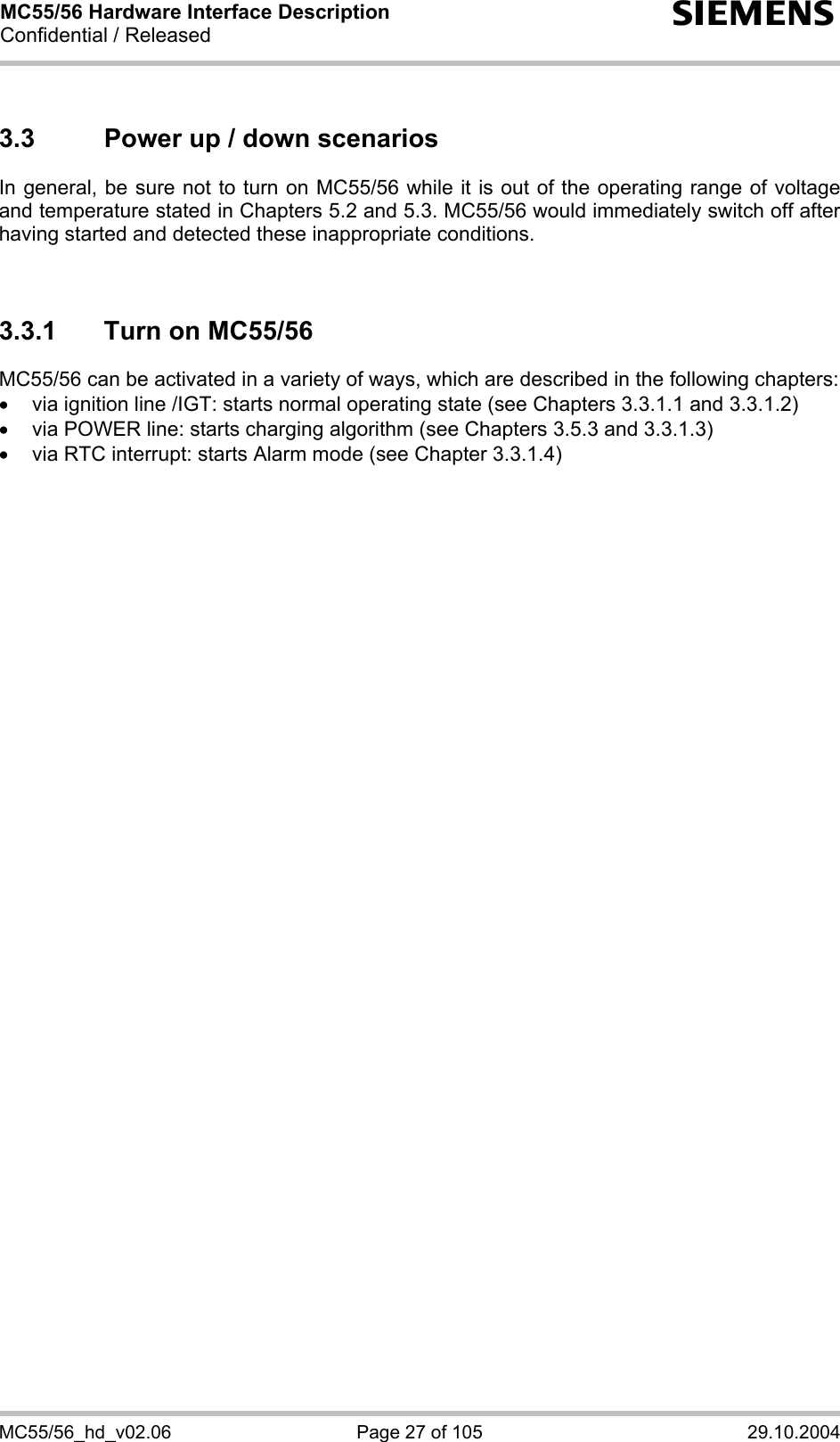 MC55/56 Hardware Interface Description Confidential / Released s MC55/56_hd_v02.06  Page 27 of 105  29.10.2004 3.3  Power up / down scenarios In general, be sure not to turn on MC55/56 while it is out of the operating range of voltage and temperature stated in Chapters 5.2 and 5.3. MC55/56 would immediately switch off after having started and detected these inappropriate conditions.   3.3.1  Turn on MC55/56 MC55/56 can be activated in a variety of ways, which are described in the following chapters: •  via ignition line /IGT: starts normal operating state (see Chapters 3.3.1.1 and 3.3.1.2) •  via POWER line: starts charging algorithm (see Chapters 3.5.3 and 3.3.1.3) •  via RTC interrupt: starts Alarm mode (see Chapter 3.3.1.4)  