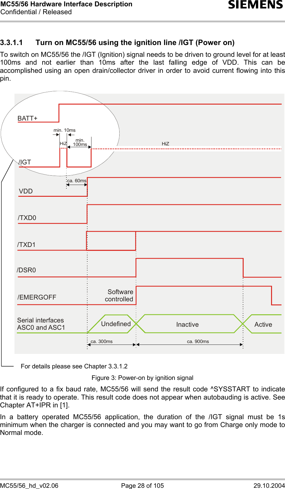 MC55/56 Hardware Interface Description Confidential / Released s MC55/56_hd_v02.06  Page 28 of 105  29.10.2004 3.3.1.1  Turn on MC55/56 using the ignition line /IGT (Power on) To switch on MC55/56 the /IGT (Ignition) signal needs to be driven to ground level for at least 100ms and not earlier than 10ms after the last falling edge of VDD. This can be accomplished using an open drain/collector driver in order to avoid current flowing into this pin.   Software controlled/EMERGOFFca. 300ms ca. 900msSerial interfaces ASC0 and ASC1 Undefined Inactive ActiveVDDca. 60ms/TXD0/TXD1/DSR0BATT+/IGTmin. 10msmin.100ms HiZHiZ   Figure 3: Power-on by ignition signal If configured to a fix baud rate, MC55/56 will send the result code ^SYSSTART to indicate that it is ready to operate. This result code does not appear when autobauding is active. See Chapter AT+IPR in [1]. In a battery operated MC55/56 application, the duration of the /IGT signal must be 1s minimum when the charger is connected and you may want to go from Charge only mode to Normal mode.  For details please see Chapter 3.3.1.2