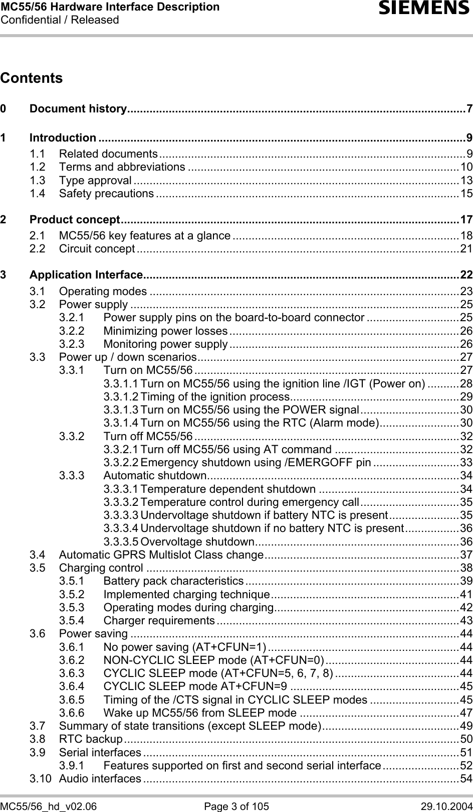 MC55/56 Hardware Interface Description Confidential / Released s MC55/56_hd_v02.06  Page 3 of 105  29.10.2004 Contents  0 Document history..........................................................................................................7 1 Introduction ...................................................................................................................9 1.1 Related documents................................................................................................9 1.2 Terms and abbreviations .....................................................................................10 1.3 Type approval ......................................................................................................13 1.4 Safety precautions ...............................................................................................15 2 Product concept..........................................................................................................17 2.1 MC55/56 key features at a glance .......................................................................18 2.2 Circuit concept .....................................................................................................21 3 Application Interface...................................................................................................22 3.1 Operating modes .................................................................................................23 3.2 Power supply .......................................................................................................25 3.2.1 Power supply pins on the board-to-board connector .............................25 3.2.2 Minimizing power losses........................................................................26 3.2.3 Monitoring power supply........................................................................26 3.3 Power up / down scenarios..................................................................................27 3.3.1 Turn on MC55/56 ...................................................................................27 3.3.1.1 Turn on MC55/56 using the ignition line /IGT (Power on) ..........28 3.3.1.2 Timing of the ignition process.....................................................29 3.3.1.3 Turn on MC55/56 using the POWER signal...............................30 3.3.1.4 Turn on MC55/56 using the RTC (Alarm mode).........................30 3.3.2 Turn off MC55/56 ...................................................................................32 3.3.2.1 Turn off MC55/56 using AT command .......................................32 3.3.2.2 Emergency shutdown using /EMERGOFF pin ...........................33 3.3.3 Automatic shutdown...............................................................................34 3.3.3.1 Temperature dependent shutdown ............................................34 3.3.3.2 Temperature control during emergency call...............................35 3.3.3.3 Undervoltage shutdown if battery NTC is present......................35 3.3.3.4 Undervoltage shutdown if no battery NTC is present.................36 3.3.3.5 Overvoltage shutdown................................................................36 3.4 Automatic GPRS Multislot Class change.............................................................37 3.5 Charging control ..................................................................................................38 3.5.1 Battery pack characteristics...................................................................39 3.5.2 Implemented charging technique...........................................................41 3.5.3 Operating modes during charging..........................................................42 3.5.4 Charger requirements ............................................................................43 3.6 Power saving .......................................................................................................44 3.6.1 No power saving (AT+CFUN=1) ............................................................44 3.6.2 NON-CYCLIC SLEEP mode (AT+CFUN=0)..........................................44 3.6.3 CYCLIC SLEEP mode (AT+CFUN=5, 6, 7, 8) .......................................44 3.6.4 CYCLIC SLEEP mode AT+CFUN=9 .....................................................45 3.6.5 Timing of the /CTS signal in CYCLIC SLEEP modes ............................45 3.6.6 Wake up MC55/56 from SLEEP mode ..................................................47 3.7 Summary of state transitions (except SLEEP mode)...........................................49 3.8 RTC backup.........................................................................................................50 3.9 Serial interfaces ...................................................................................................51 3.9.1 Features supported on first and second serial interface........................52 3.10 Audio interfaces ...................................................................................................54 