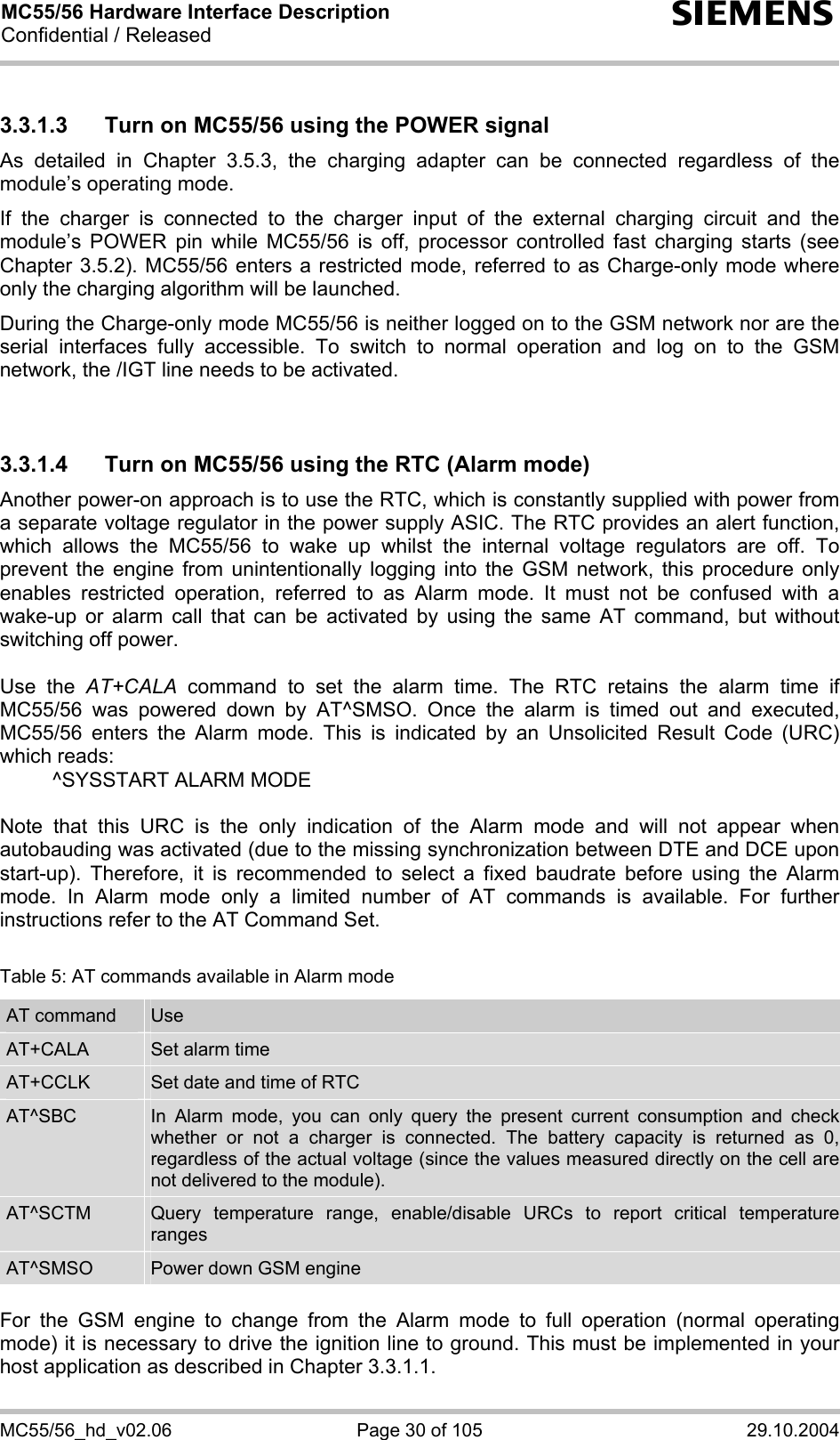 MC55/56 Hardware Interface Description Confidential / Released s MC55/56_hd_v02.06  Page 30 of 105  29.10.2004 3.3.1.3  Turn on MC55/56 using the POWER signal As detailed in Chapter 3.5.3, the charging adapter can be connected regardless of the module’s operating mode. If the charger is connected to the charger input of the external charging circuit and the module’s POWER pin while MC55/56 is off, processor controlled fast charging starts (see Chapter 3.5.2). MC55/56 enters a restricted mode, referred to as Charge-only mode where only the charging algorithm will be launched. During the Charge-only mode MC55/56 is neither logged on to the GSM network nor are the serial interfaces fully accessible. To switch to normal operation and log on to the GSM network, the /IGT line needs to be activated.   3.3.1.4  Turn on MC55/56 using the RTC (Alarm mode) Another power-on approach is to use the RTC, which is constantly supplied with power from a separate voltage regulator in the power supply ASIC. The RTC provides an alert function, which allows the MC55/56 to wake up whilst the internal voltage regulators are off. To prevent the engine from unintentionally logging into the GSM network, this procedure only enables restricted operation, referred to as Alarm mode. It must not be confused with a wake-up or alarm call that can be activated by using the same AT command, but without switching off power.  Use the AT+CALA command to set the alarm time. The RTC retains the alarm time if MC55/56 was powered down by AT^SMSO. Once the alarm is timed out and executed, MC55/56 enters the Alarm mode. This is indicated by an Unsolicited Result Code (URC) which reads:   ^SYSSTART ALARM MODE    Note that this URC is the only indication of the Alarm mode and will not appear when autobauding was activated (due to the missing synchronization between DTE and DCE upon start-up). Therefore, it is recommended to select a fixed baudrate before using the Alarm mode. In Alarm mode only a limited number of AT commands is available. For further instructions refer to the AT Command Set.  Table 5: AT commands available in Alarm mode AT command  Use AT+CALA  Set alarm time AT+CCLK  Set date and time of RTC AT^SBC  In Alarm mode, you can only query the present current consumption and check whether or not a charger is connected. The battery capacity is returned as 0, regardless of the actual voltage (since the values measured directly on the cell are not delivered to the module). AT^SCTM  Query temperature range, enable/disable URCs to report critical temperature ranges AT^SMSO  Power down GSM engine  For the GSM engine to change from the Alarm mode to full operation (normal operating mode) it is necessary to drive the ignition line to ground. This must be implemented in your host application as described in Chapter 3.3.1.1. 