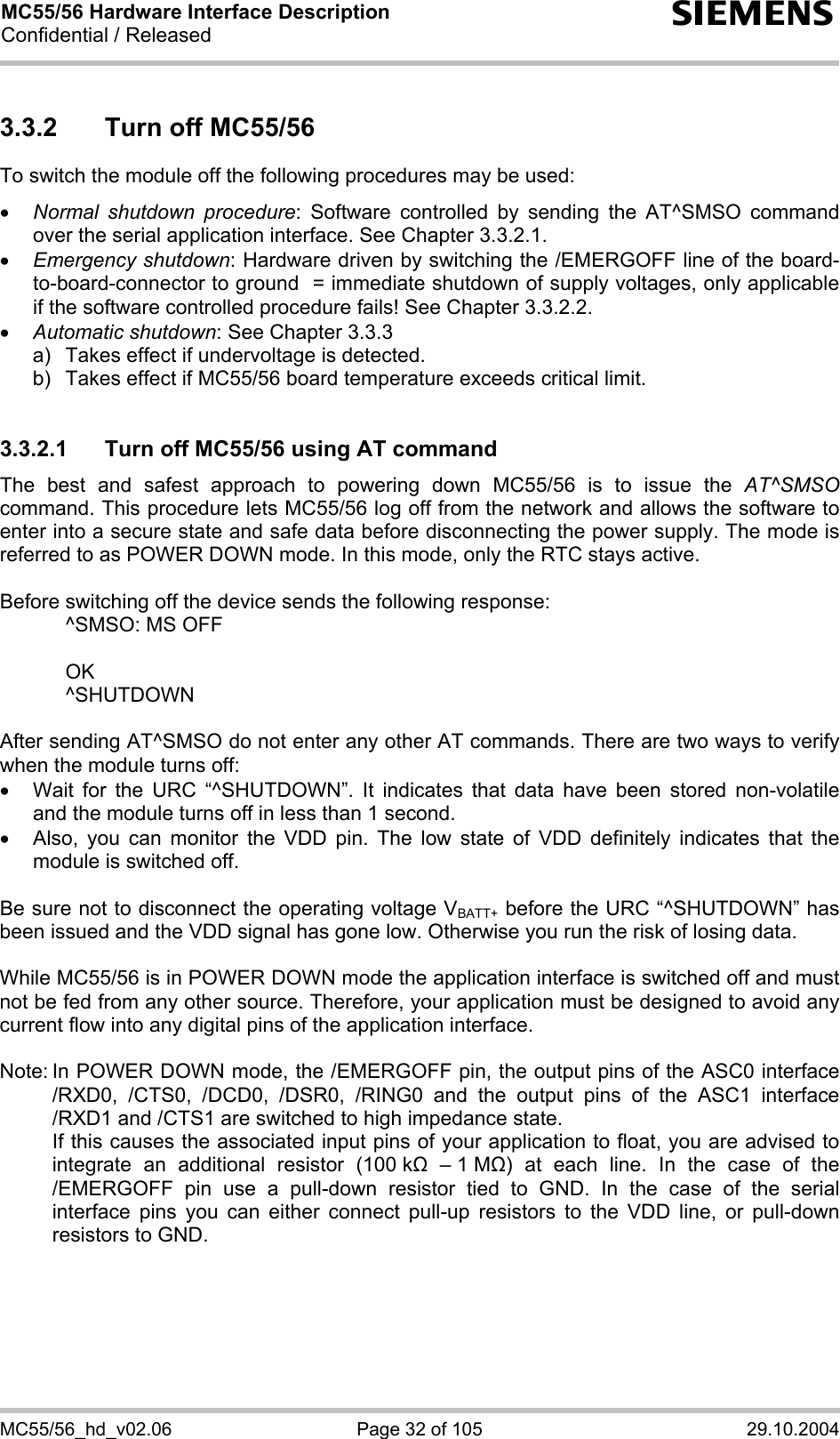 MC55/56 Hardware Interface Description Confidential / Released s MC55/56_hd_v02.06  Page 32 of 105  29.10.2004 3.3.2  Turn off MC55/56 To switch the module off the following procedures may be used:  •  Normal shutdown procedure: Software controlled by sending the AT^SMSO command over the serial application interface. See Chapter 3.3.2.1. •  Emergency shutdown: Hardware driven by switching the /EMERGOFF line of the board-to-board-connector to ground  = immediate shutdown of supply voltages, only applicable if the software controlled procedure fails! See Chapter 3.3.2.2. •  Automatic shutdown: See Chapter 3.3.3 a)   Takes effect if undervoltage is detected.  b)   Takes effect if MC55/56 board temperature exceeds critical limit.  3.3.2.1  Turn off MC55/56 using AT command The best and safest approach to powering down MC55/56 is to issue the AT^SMSO command. This procedure lets MC55/56 log off from the network and allows the software to enter into a secure state and safe data before disconnecting the power supply. The mode is referred to as POWER DOWN mode. In this mode, only the RTC stays active.  Before switching off the device sends the following response:    ^SMSO: MS OFF    OK   ^SHUTDOWN  After sending AT^SMSO do not enter any other AT commands. There are two ways to verify when the module turns off:  •  Wait for the URC “^SHUTDOWN”. It indicates that data have been stored non-volatile and the module turns off in less than 1 second. •  Also, you can monitor the VDD pin. The low state of VDD definitely indicates that the module is switched off.  Be sure not to disconnect the operating voltage VBATT+ before the URC “^SHUTDOWN” has been issued and the VDD signal has gone low. Otherwise you run the risk of losing data.   While MC55/56 is in POWER DOWN mode the application interface is switched off and must not be fed from any other source. Therefore, your application must be designed to avoid any current flow into any digital pins of the application interface.   Note: In POWER DOWN mode, the /EMERGOFF pin, the output pins of the ASC0 interface /RXD0, /CTS0, /DCD0, /DSR0, /RING0 and the output pins of the ASC1 interface /RXD1 and /CTS1 are switched to high impedance state.    If this causes the associated input pins of your application to float, you are advised to integrate an additional resistor (100 k  – 1 M) at each line. In the case of the /EMERGOFF pin use a pull-down resistor tied to GND. In the case of the serial interface pins you can either connect pull-up resistors to the VDD line, or pull-down resistors to GND.  