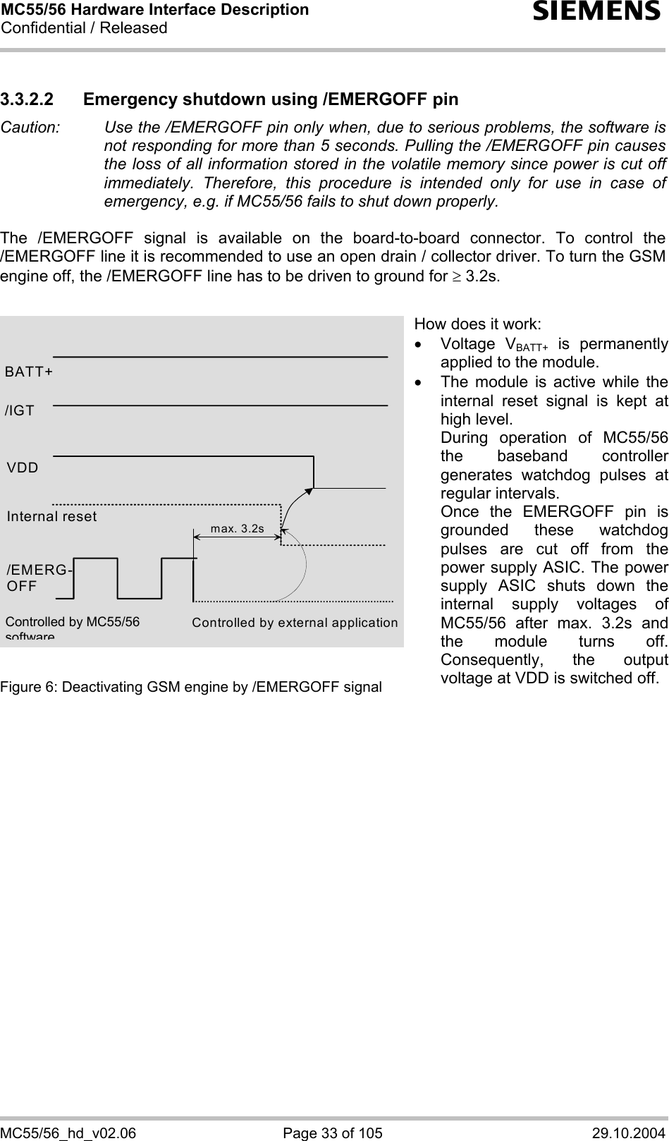 MC55/56 Hardware Interface Description Confidential / Released s MC55/56_hd_v02.06  Page 33 of 105  29.10.2004 3.3.2.2  Emergency shutdown using /EMERGOFF pin Caution:   Use the /EMERGOFF pin only when, due to serious problems, the software is not responding for more than 5 seconds. Pulling the /EMERGOFF pin causes the loss of all information stored in the volatile memory since power is cut off immediately. Therefore, this procedure is intended only for use in case of emergency, e.g. if MC55/56 fails to shut down properly.  The /EMERGOFF signal is available on the board-to-board connector. To control the /EMERGOFF line it is recommended to use an open drain / collector driver. To turn the GSM engine off, the /EMERGOFF line has to be driven to ground for ≥ 3.2s.               Figure 6: Deactivating GSM engine by /EMERGOFF signal    BATT+ Internal reset /EMERG-OFF Controlled by external application max. 3.2s/IGT VDD How does it work: •  Voltage VBATT+ is permanently applied to the module. •  The module is active while the internal reset signal is kept at high level. During operation of MC55/56the baseband controller generates watchdog pulses at regular intervals. Once the EMERGOFF pin is grounded these watchdog pulses are cut off from the power supply ASIC. The power supply ASIC shuts down the internal supply voltages of MC55/56 after max. 3.2s and the module turns off. Consequently, the output voltage at VDD is switched off. Controlled by MC55/56 software