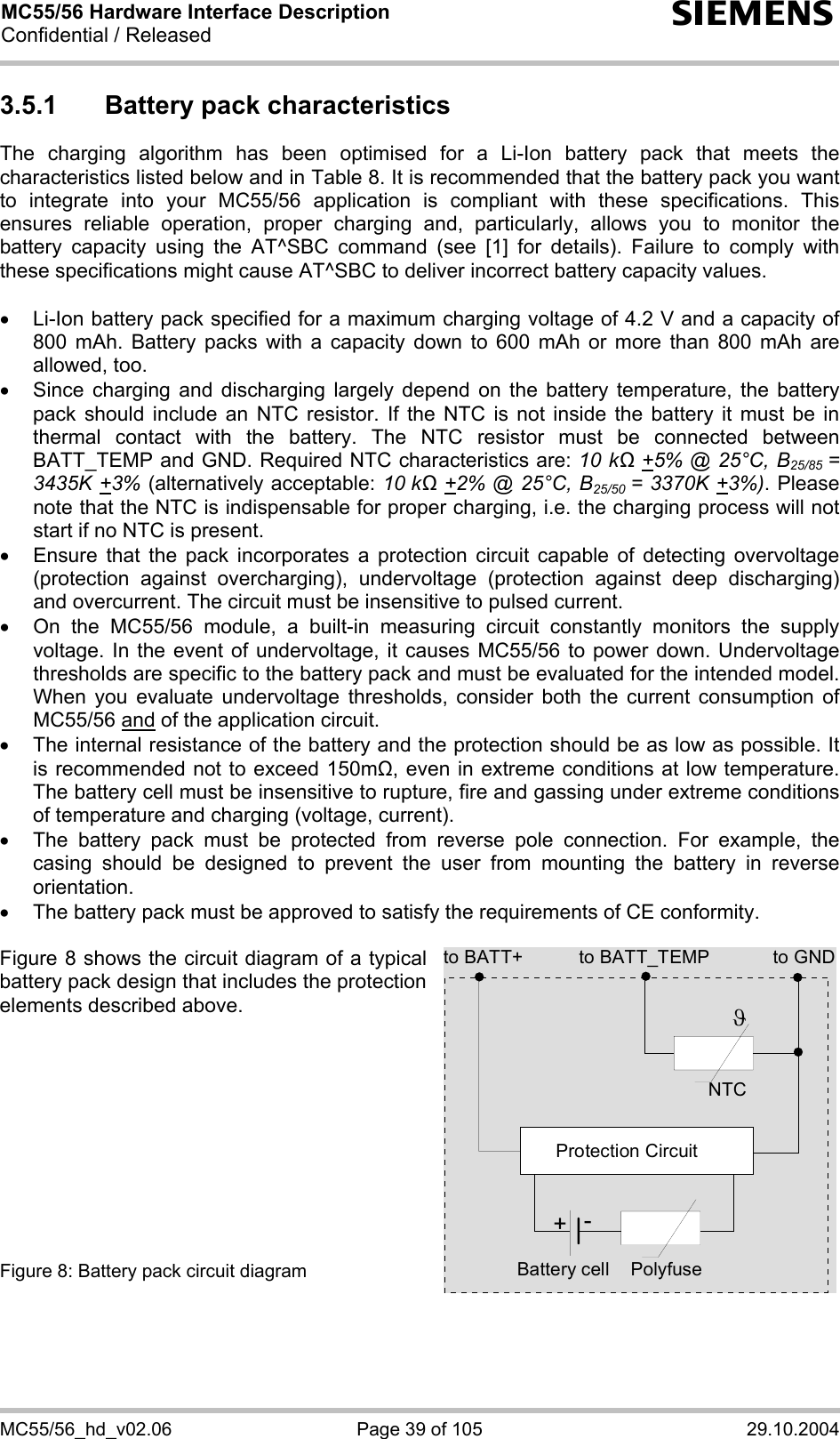 MC55/56 Hardware Interface Description Confidential / Released s MC55/56_hd_v02.06  Page 39 of 105  29.10.2004 3.5.1  Battery pack characteristics The charging algorithm has been optimised for a Li-Ion battery pack that meets the characteristics listed below and in Table 8. It is recommended that the battery pack you want to integrate into your MC55/56 application is compliant with these specifications. This ensures reliable operation, proper charging and, particularly, allows you to monitor the battery capacity using the AT^SBC command (see [1] for details). Failure to comply with these specifications might cause AT^SBC to deliver incorrect battery capacity values.   •  Li-Ion battery pack specified for a maximum charging voltage of 4.2 V and a capacity of 800 mAh. Battery packs with a capacity down to 600 mAh or more than 800 mAh are allowed, too. •  Since charging and discharging largely depend on the battery temperature, the battery pack should include an NTC resistor. If the NTC is not inside the battery it must be in thermal contact with the battery. The NTC resistor must be connected between BATT_TEMP and GND. Required NTC characteristics are: 10 kΩ +5% @ 25°C, B25/85  = 3435K +3% (alternatively acceptable: 10 kΩ +2% @ 25°C, B25/50  = 3370K +3%). Please note that the NTC is indispensable for proper charging, i.e. the charging process will not start if no NTC is present. •  Ensure that the pack incorporates a protection circuit capable of detecting overvoltage (protection against overcharging), undervoltage (protection against deep discharging) and overcurrent. The circuit must be insensitive to pulsed current. •  On the MC55/56 module, a built-in measuring circuit constantly monitors the supply voltage. In the event of undervoltage, it causes MC55/56 to power down. Undervoltage thresholds are specific to the battery pack and must be evaluated for the intended model. When you evaluate undervoltage thresholds, consider both the current consumption of MC55/56 and of the application circuit.  •  The internal resistance of the battery and the protection should be as low as possible. It is recommended not to exceed 150m, even in extreme conditions at low temperature. The battery cell must be insensitive to rupture, fire and gassing under extreme conditions of temperature and charging (voltage, current). •  The battery pack must be protected from reverse pole connection. For example, the casing should be designed to prevent the user from mounting the battery in reverse orientation. •  The battery pack must be approved to satisfy the requirements of CE conformity.  Figure 8 shows the circuit diagram of a typical battery pack design that includes the protection elements described above.           Figure 8: Battery pack circuit diagram to BATT_TEMP to GNDNTCPolyfuseϑProtection Circuit+-Battery cellto BATT+