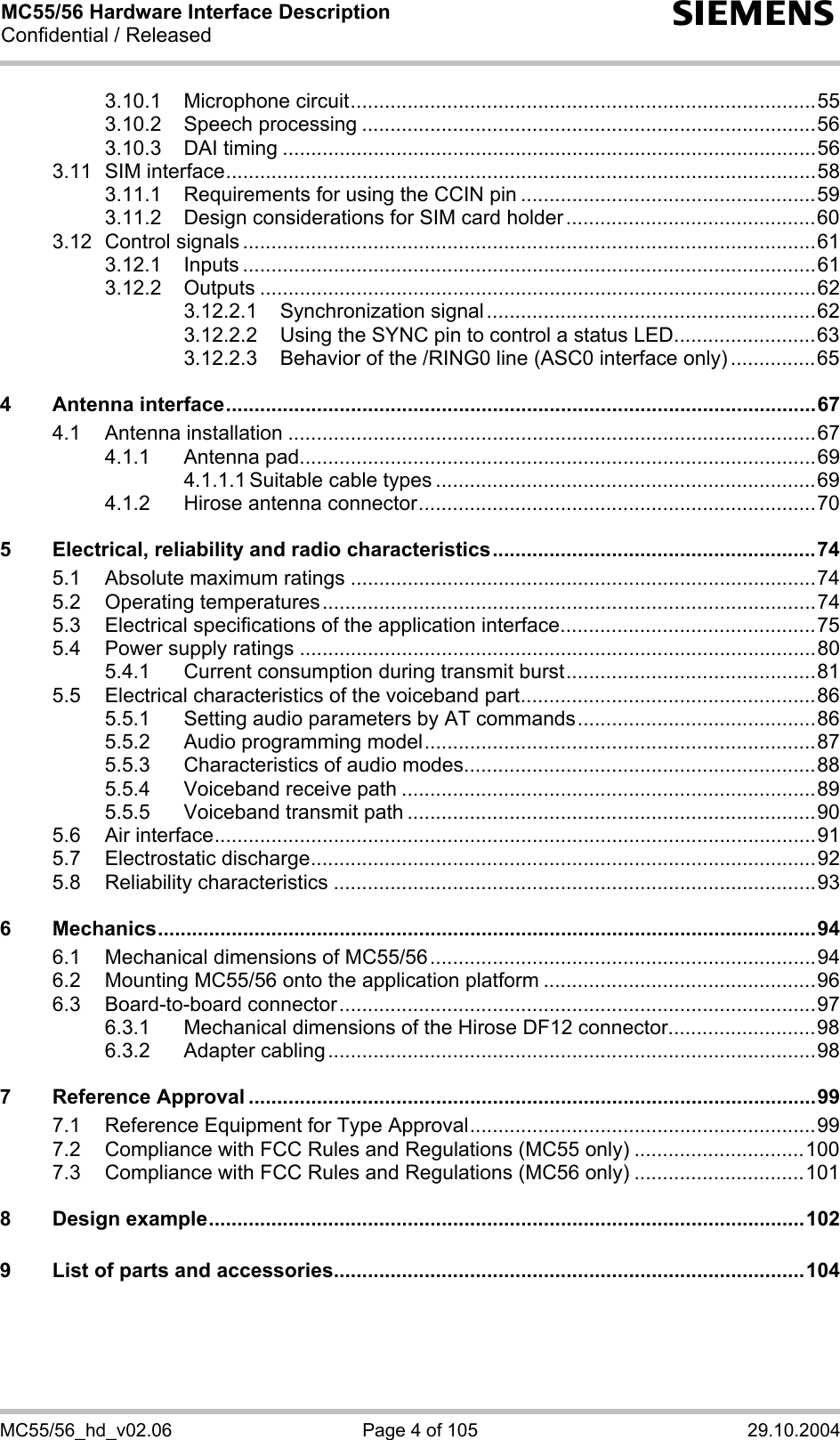 MC55/56 Hardware Interface Description Confidential / Released s MC55/56_hd_v02.06  Page 4 of 105  29.10.2004 3.10.1 Microphone circuit..................................................................................55 3.10.2 Speech processing ................................................................................56 3.10.3 DAI timing ..............................................................................................56 3.11 SIM interface........................................................................................................58 3.11.1 Requirements for using the CCIN pin ....................................................59 3.11.2 Design considerations for SIM card holder............................................60 3.12 Control signals .....................................................................................................61 3.12.1 Inputs .....................................................................................................61 3.12.2 Outputs ..................................................................................................62 3.12.2.1 Synchronization signal..........................................................62 3.12.2.2 Using the SYNC pin to control a status LED.........................63 3.12.2.3 Behavior of the /RING0 line (ASC0 interface only) ...............65 4 Antenna interface........................................................................................................67 4.1 Antenna installation .............................................................................................67 4.1.1 Antenna pad...........................................................................................69 4.1.1.1 Suitable cable types ...................................................................69 4.1.2 Hirose antenna connector......................................................................70 5 Electrical, reliability and radio characteristics.........................................................74 5.1 Absolute maximum ratings ..................................................................................74 5.2 Operating temperatures.......................................................................................74 5.3 Electrical specifications of the application interface.............................................75 5.4 Power supply ratings ...........................................................................................80 5.4.1 Current consumption during transmit burst............................................81 5.5 Electrical characteristics of the voiceband part....................................................86 5.5.1 Setting audio parameters by AT commands..........................................86 5.5.2 Audio programming model.....................................................................87 5.5.3 Characteristics of audio modes..............................................................88 5.5.4 Voiceband receive path .........................................................................89 5.5.5 Voiceband transmit path ........................................................................90 5.6 Air interface..........................................................................................................91 5.7 Electrostatic discharge.........................................................................................92 5.8 Reliability characteristics .....................................................................................93 6 Mechanics....................................................................................................................94 6.1 Mechanical dimensions of MC55/56....................................................................94 6.2 Mounting MC55/56 onto the application platform ................................................96 6.3 Board-to-board connector....................................................................................97 6.3.1 Mechanical dimensions of the Hirose DF12 connector..........................98 6.3.2 Adapter cabling......................................................................................98 7 Reference Approval ....................................................................................................99 7.1 Reference Equipment for Type Approval.............................................................99 7.2 Compliance with FCC Rules and Regulations (MC55 only) ..............................100 7.3 Compliance with FCC Rules and Regulations (MC56 only) ..............................101 8 Design example.........................................................................................................102 9 List of parts and accessories...................................................................................104  