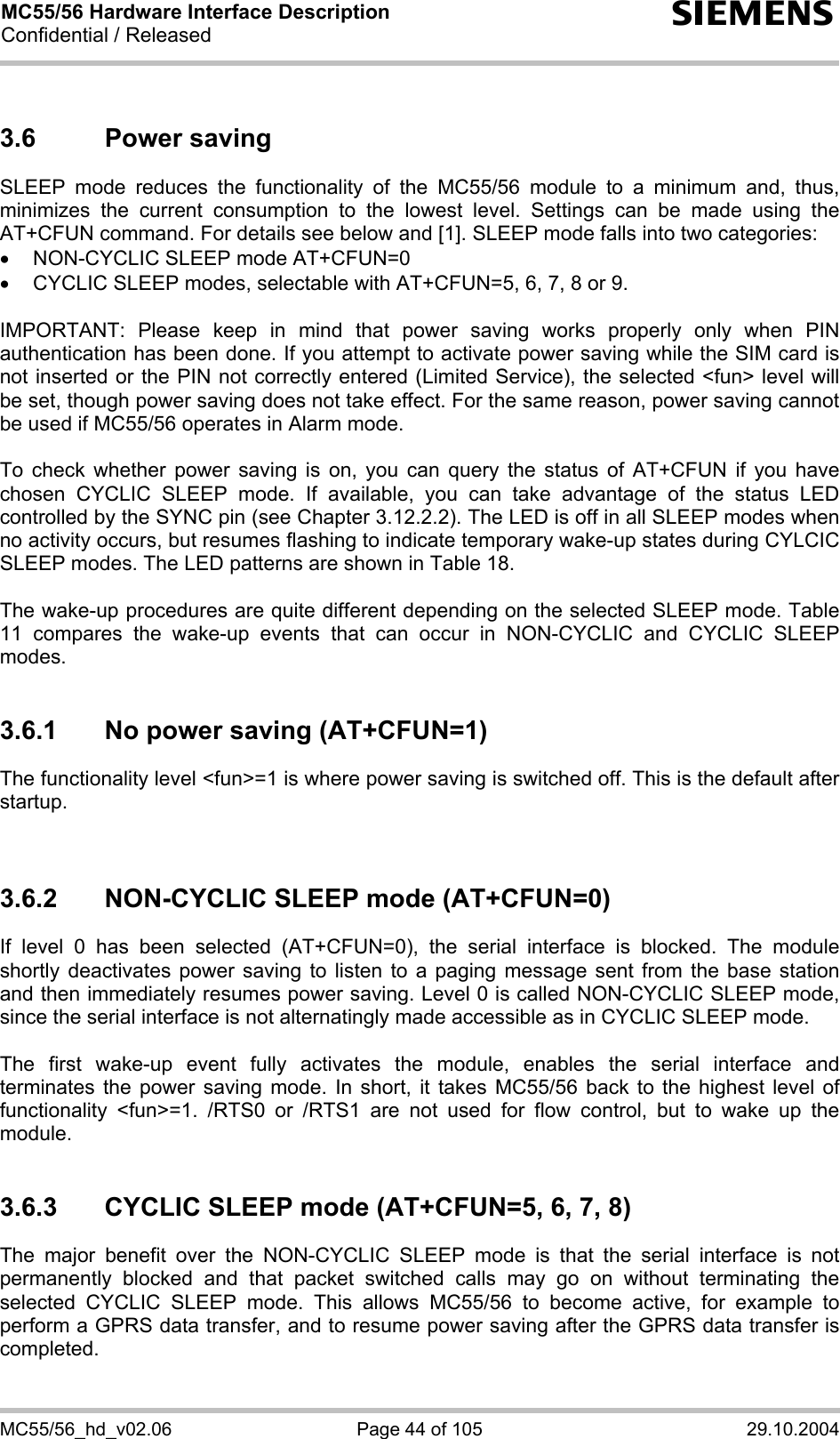 MC55/56 Hardware Interface Description Confidential / Released s MC55/56_hd_v02.06  Page 44 of 105  29.10.2004 3.6 Power saving SLEEP mode reduces the functionality of the MC55/56 module to a minimum and, thus, minimizes the current consumption to the lowest level. Settings can be made using the AT+CFUN command. For details see below and [1]. SLEEP mode falls into two categories: •  NON-CYCLIC SLEEP mode AT+CFUN=0 •  CYCLIC SLEEP modes, selectable with AT+CFUN=5, 6, 7, 8 or 9.  IMPORTANT: Please keep in mind that power saving works properly only when PIN authentication has been done. If you attempt to activate power saving while the SIM card is not inserted or the PIN not correctly entered (Limited Service), the selected &lt;fun&gt; level will be set, though power saving does not take effect. For the same reason, power saving cannot be used if MC55/56 operates in Alarm mode.  To check whether power saving is on, you can query the status of AT+CFUN if you have chosen CYCLIC SLEEP mode. If available, you can take advantage of the status LED controlled by the SYNC pin (see Chapter 3.12.2.2). The LED is off in all SLEEP modes when no activity occurs, but resumes flashing to indicate temporary wake-up states during CYLCIC SLEEP modes. The LED patterns are shown in Table 18.   The wake-up procedures are quite different depending on the selected SLEEP mode. Table 11 compares the wake-up events that can occur in NON-CYCLIC and CYCLIC SLEEP modes.  3.6.1  No power saving (AT+CFUN=1) The functionality level &lt;fun&gt;=1 is where power saving is switched off. This is the default after startup.    3.6.2  NON-CYCLIC SLEEP mode (AT+CFUN=0) If level 0 has been selected (AT+CFUN=0), the serial interface is blocked. The module shortly deactivates power saving to listen to a paging message sent from the base station and then immediately resumes power saving. Level 0 is called NON-CYCLIC SLEEP mode, since the serial interface is not alternatingly made accessible as in CYCLIC SLEEP mode.  The first wake-up event fully activates the module, enables the serial interface and terminates the power saving mode. In short, it takes MC55/56 back to the highest level of functionality &lt;fun&gt;=1. /RTS0 or /RTS1 are not used for flow control, but to wake up the module.  3.6.3  CYCLIC SLEEP mode (AT+CFUN=5, 6, 7, 8) The major benefit over the NON-CYCLIC SLEEP mode is that the serial interface is not permanently blocked and that packet switched calls may go on without terminating the selected CYCLIC SLEEP mode. This allows MC55/56 to become active, for example to perform a GPRS data transfer, and to resume power saving after the GPRS data transfer is completed.  