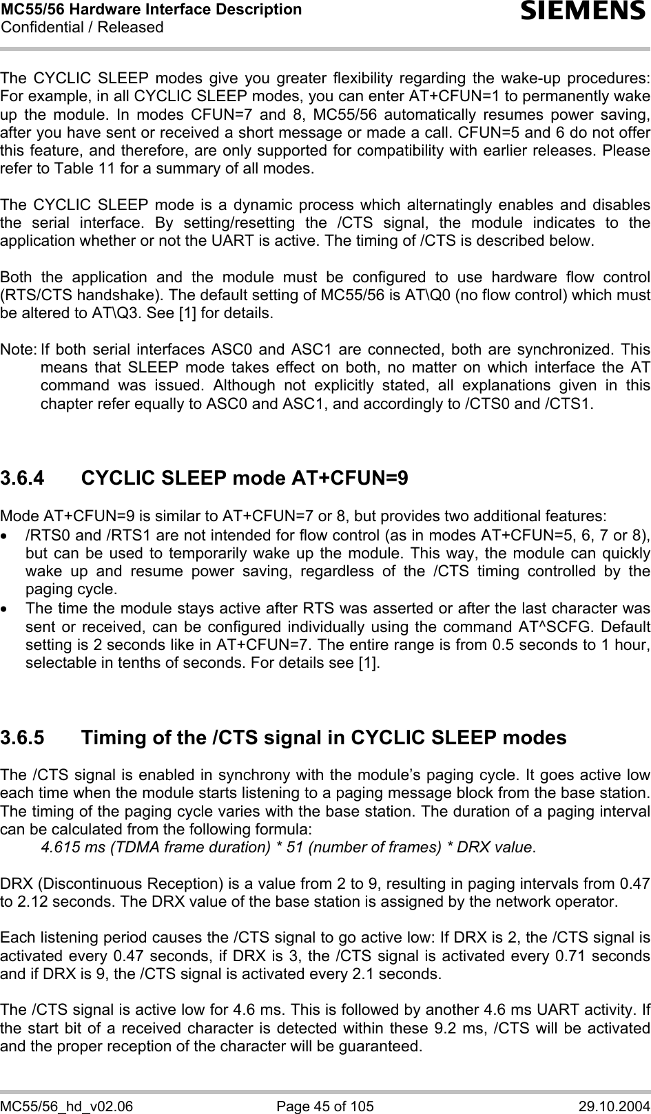 MC55/56 Hardware Interface Description Confidential / Released s MC55/56_hd_v02.06  Page 45 of 105  29.10.2004 The CYCLIC SLEEP modes give you greater flexibility regarding the wake-up procedures: For example, in all CYCLIC SLEEP modes, you can enter AT+CFUN=1 to permanently wake up the module. In modes CFUN=7 and 8, MC55/56 automatically resumes power saving, after you have sent or received a short message or made a call. CFUN=5 and 6 do not offer this feature, and therefore, are only supported for compatibility with earlier releases. Please refer to Table 11 for a summary of all modes.  The CYCLIC SLEEP mode is a dynamic process which alternatingly enables and disables the serial interface. By setting/resetting the /CTS signal, the module indicates to the application whether or not the UART is active. The timing of /CTS is described below.   Both the application and the module must be configured to use hardware flow control (RTS/CTS handshake). The default setting of MC55/56 is AT\Q0 (no flow control) which must be altered to AT\Q3. See [1] for details.  Note: If both serial interfaces ASC0 and ASC1 are connected, both are synchronized. This means that SLEEP mode takes effect on both, no matter on which interface the AT command was issued. Although not explicitly stated, all explanations given in this chapter refer equally to ASC0 and ASC1, and accordingly to /CTS0 and /CTS1.    3.6.4  CYCLIC SLEEP mode AT+CFUN=9 Mode AT+CFUN=9 is similar to AT+CFUN=7 or 8, but provides two additional features:  •  /RTS0 and /RTS1 are not intended for flow control (as in modes AT+CFUN=5, 6, 7 or 8), but can be used to temporarily wake up the module. This way, the module can quickly wake up and resume power saving, regardless of the /CTS timing controlled by the paging cycle. •  The time the module stays active after RTS was asserted or after the last character was sent or received, can be configured individually using the command AT^SCFG. Default setting is 2 seconds like in AT+CFUN=7. The entire range is from 0.5 seconds to 1 hour, selectable in tenths of seconds. For details see [1].   3.6.5  Timing of the /CTS signal in CYCLIC SLEEP modes The /CTS signal is enabled in synchrony with the module’s paging cycle. It goes active low each time when the module starts listening to a paging message block from the base station. The timing of the paging cycle varies with the base station. The duration of a paging interval can be calculated from the following formula:  4.615 ms (TDMA frame duration) * 51 (number of frames) * DRX value.   DRX (Discontinuous Reception) is a value from 2 to 9, resulting in paging intervals from 0.47 to 2.12 seconds. The DRX value of the base station is assigned by the network operator.   Each listening period causes the /CTS signal to go active low: If DRX is 2, the /CTS signal is activated every 0.47 seconds, if DRX is 3, the /CTS signal is activated every 0.71 seconds and if DRX is 9, the /CTS signal is activated every 2.1 seconds.  The /CTS signal is active low for 4.6 ms. This is followed by another 4.6 ms UART activity. If the start bit of a received character is detected within these 9.2 ms, /CTS will be activated and the proper reception of the character will be guaranteed.   