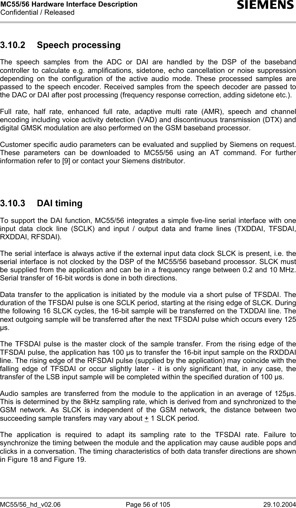 MC55/56 Hardware Interface Description Confidential / Released s MC55/56_hd_v02.06  Page 56 of 105  29.10.2004 3.10.2 Speech processing The speech samples from the ADC or DAI are handled by the DSP of the baseband controller to calculate e.g. amplifications, sidetone, echo cancellation or noise suppression depending on the configuration of the active audio mode. These processed samples are passed to the speech encoder. Received samples from the speech decoder are passed to the DAC or DAI after post processing (frequency response correction, adding sidetone etc.).  Full rate, half rate, enhanced full rate, adaptive multi rate (AMR), speech and channel encoding including voice activity detection (VAD) and discontinuous transmission (DTX) and digital GMSK modulation are also performed on the GSM baseband processor.  Customer specific audio parameters can be evaluated and supplied by Siemens on request. These parameters can be downloaded to MC55/56 using an AT command. For further information refer to [9] or contact your Siemens distributor.    3.10.3 DAI timing To support the DAI function, MC55/56 integrates a simple five-line serial interface with one input data clock line (SCLK) and input / output data and frame lines (TXDDAI, TFSDAI, RXDDAI, RFSDAI).   The serial interface is always active if the external input data clock SLCK is present, i.e. the serial interface is not clocked by the DSP of the MC55/56 baseband processor. SLCK must be supplied from the application and can be in a frequency range between 0.2 and 10 MHz. Serial transfer of 16-bit words is done in both directions.   Data transfer to the application is initiated by the module via a short pulse of TFSDAI. The duration of the TFSDAI pulse is one SCLK period, starting at the rising edge of SLCK. During the following 16 SLCK cycles, the 16-bit sample will be transferred on the TXDDAI line. The next outgoing sample will be transferred after the next TFSDAI pulse which occurs every 125 µs.   The TFSDAI pulse is the master clock of the sample transfer. From the rising edge of the TFSDAI pulse, the application has 100 µs to transfer the 16-bit input sample on the RXDDAI line. The rising edge of the RFSDAI pulse (supplied by the application) may coincide with the falling edge of TFSDAI or occur slightly later - it is only significant that, in any case, the transfer of the LSB input sample will be completed within the specified duration of 100 µs.   Audio samples are transferred from the module to the application in an average of 125µs. This is determined by the 8kHz sampling rate, which is derived from and synchronized to the GSM network. As SLCK is independent of the GSM network, the distance between two succeeding sample transfers may vary about + 1 SLCK period.  The application is required to adapt its sampling rate to the TFSDAI rate. Failure to synchronize the timing between the module and the application may cause audible pops and clicks in a conversation. The timing characteristics of both data transfer directions are shown in Figure 18 and Figure 19.  