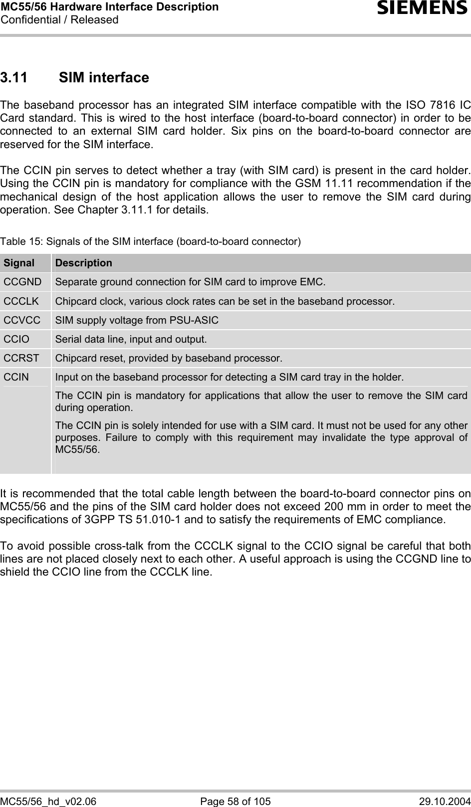 MC55/56 Hardware Interface Description Confidential / Released s MC55/56_hd_v02.06  Page 58 of 105  29.10.2004 3.11 SIM interface The baseband processor has an integrated SIM interface compatible with the ISO 7816 IC Card standard. This is wired to the host interface (board-to-board connector) in order to be connected to an external SIM card holder. Six pins on the board-to-board connector are reserved for the SIM interface.   The CCIN pin serves to detect whether a tray (with SIM card) is present in the card holder. Using the CCIN pin is mandatory for compliance with the GSM 11.11 recommendation if the mechanical design of the host application allows the user to remove the SIM card during operation. See Chapter 3.11.1 for details.  Table 15: Signals of the SIM interface (board-to-board connector) Signal  Description CCGND  Separate ground connection for SIM card to improve EMC. CCCLK  Chipcard clock, various clock rates can be set in the baseband processor. CCVCC  SIM supply voltage from PSU-ASIC CCIO  Serial data line, input and output. CCRST  Chipcard reset, provided by baseband processor. CCIN  Input on the baseband processor for detecting a SIM card tray in the holder. The CCIN pin is mandatory for applications that allow the user to remove the SIM card during operation.  The CCIN pin is solely intended for use with a SIM card. It must not be used for any other purposes. Failure to comply with this requirement may invalidate the type approval of MC55/56.   It is recommended that the total cable length between the board-to-board connector pins on MC55/56 and the pins of the SIM card holder does not exceed 200 mm in order to meet the specifications of 3GPP TS 51.010-1 and to satisfy the requirements of EMC compliance.  To avoid possible cross-talk from the CCCLK signal to the CCIO signal be careful that both lines are not placed closely next to each other. A useful approach is using the CCGND line to shield the CCIO line from the CCCLK line.    