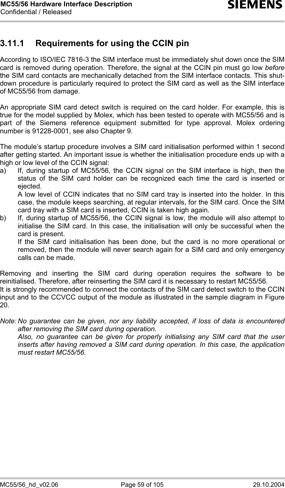 MC55/56 Hardware Interface Description Confidential / Released s MC55/56_hd_v02.06  Page 59 of 105  29.10.2004 3.11.1  Requirements for using the CCIN pin According to ISO/IEC 7816-3 the SIM interface must be immediately shut down once the SIM card is removed during operation. Therefore, the signal at the CCIN pin must go low before the SIM card contacts are mechanically detached from the SIM interface contacts. This shut-down procedure is particularly required to protect the SIM card as well as the SIM interface of MC55/56 from damage.  An appropriate SIM card detect switch is required on the card holder. For example, this is true for the model supplied by Molex, which has been tested to operate with MC55/56 and is part of the Siemens reference equipment submitted for type approval. Molex ordering number is 91228-0001, see also Chapter 9.  The module’s startup procedure involves a SIM card initialisation performed within 1 second after getting started. An important issue is whether the initialisation procedure ends up with a high or low level of the CCIN signal: a)  If, during startup of MC55/56, the CCIN signal on the SIM interface is high, then the status of the SIM card holder can be recognized each time the card is inserted or ejected.    A low level of CCIN indicates that no SIM card tray is inserted into the holder. In this case, the module keeps searching, at regular intervals, for the SIM card. Once the SIM card tray with a SIM card is inserted, CCIN is taken high again. b)  If, during startup of MC55/56, the CCIN signal is low, the module will also attempt to initialise the SIM card. In this case, the initialisation will only be successful when the card is present.    If the SIM card initialisation has been done, but the card is no more operational or removed, then the module will never search again for a SIM card and only emergency calls can be made.  Removing and inserting the SIM card during operation requires the software to be reinitialised. Therefore, after reinserting the SIM card it is necessary to restart MC55/56.  It is strongly recommended to connect the contacts of the SIM card detect switch to the CCIN input and to the CCVCC output of the module as illustrated in the sample diagram in Figure 20.  Note: No guarantee can be given, nor any liability accepted, if loss of data is encountered after removing the SIM card during operation.    Also, no guarantee can be given for properly initialising any SIM card that the user inserts after having removed a SIM card during operation. In this case, the application must restart MC55/56.   