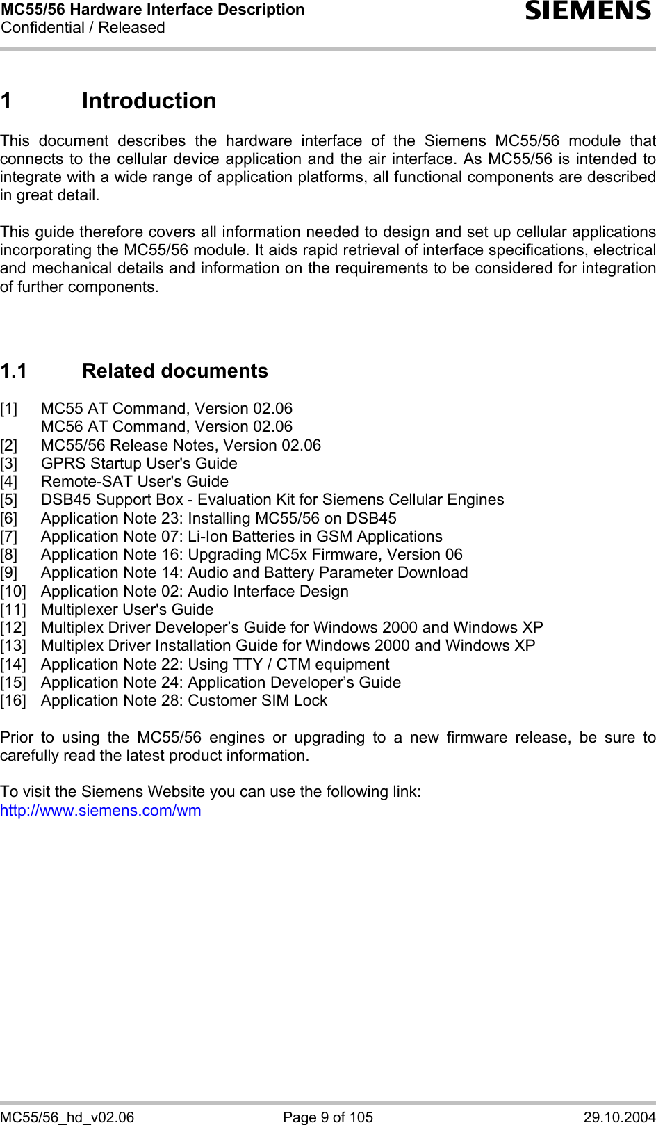 MC55/56 Hardware Interface Description Confidential / Released s MC55/56_hd_v02.06  Page 9 of 105  29.10.2004 1 Introduction This document describes the hardware interface of the Siemens MC55/56 module that connects to the cellular device application and the air interface. As MC55/56 is intended to integrate with a wide range of application platforms, all functional components are described in great detail.  This guide therefore covers all information needed to design and set up cellular applications incorporating the MC55/56 module. It aids rapid retrieval of interface specifications, electrical and mechanical details and information on the requirements to be considered for integration of further components.    1.1 Related documents [1]  MC55 AT Command, Version 02.06   MC56 AT Command, Version 02.06 [2]  MC55/56 Release Notes, Version 02.06 [3]  GPRS Startup User&apos;s Guide [4]  Remote-SAT User&apos;s Guide [5]  DSB45 Support Box - Evaluation Kit for Siemens Cellular Engines [6]  Application Note 23: Installing MC55/56 on DSB45 [7]  Application Note 07: Li-Ion Batteries in GSM Applications [8]  Application Note 16: Upgrading MC5x Firmware, Version 06 [9]  Application Note 14: Audio and Battery Parameter Download [10]  Application Note 02: Audio Interface Design [11]  Multiplexer User&apos;s Guide [12]  Multiplex Driver Developer’s Guide for Windows 2000 and Windows XP [13]  Multiplex Driver Installation Guide for Windows 2000 and Windows XP [14]  Application Note 22: Using TTY / CTM equipment [15]  Application Note 24: Application Developer’s Guide [16]  Application Note 28: Customer SIM Lock  Prior to using the MC55/56 engines or upgrading to a new firmware release, be sure to carefully read the latest product information.  To visit the Siemens Website you can use the following link: http://www.siemens.com/wm   