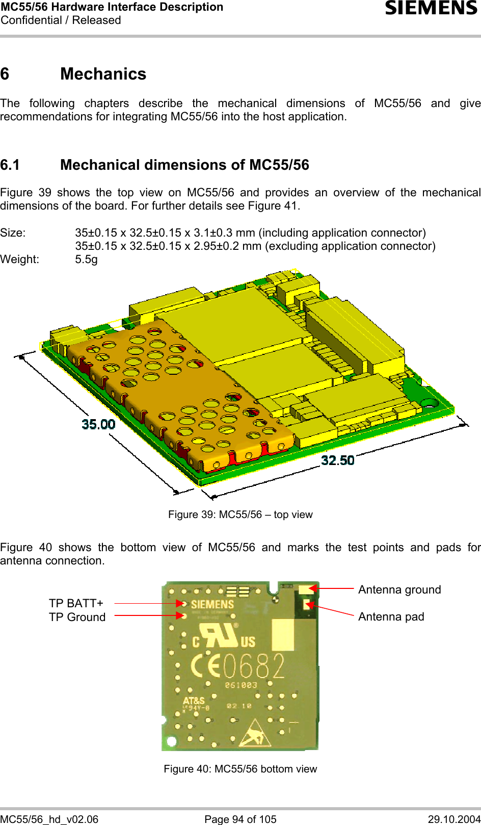 MC55/56 Hardware Interface Description Confidential / Released s MC55/56_hd_v02.06  Page 94 of 105  29.10.2004 6 Mechanics The following chapters describe the mechanical dimensions of MC55/56 and give recommendations for integrating MC55/56 into the host application.   6.1  Mechanical dimensions of MC55/56 Figure 39 shows the top view on MC55/56 and provides an overview of the mechanical dimensions of the board. For further details see Figure 41.  Size:     35±0.15 x 32.5±0.15 x 3.1±0.3 mm (including application connector)       35±0.15 x 32.5±0.15 x 2.95±0.2 mm (excluding application connector) Weight: 5.5g  Figure 39: MC55/56 – top view  Figure 40 shows the bottom view of MC55/56 and marks the test points and pads for antenna connection.    Figure 40: MC55/56 bottom view  TP BATT+ TP Ground Antenna ground  Antenna pad 