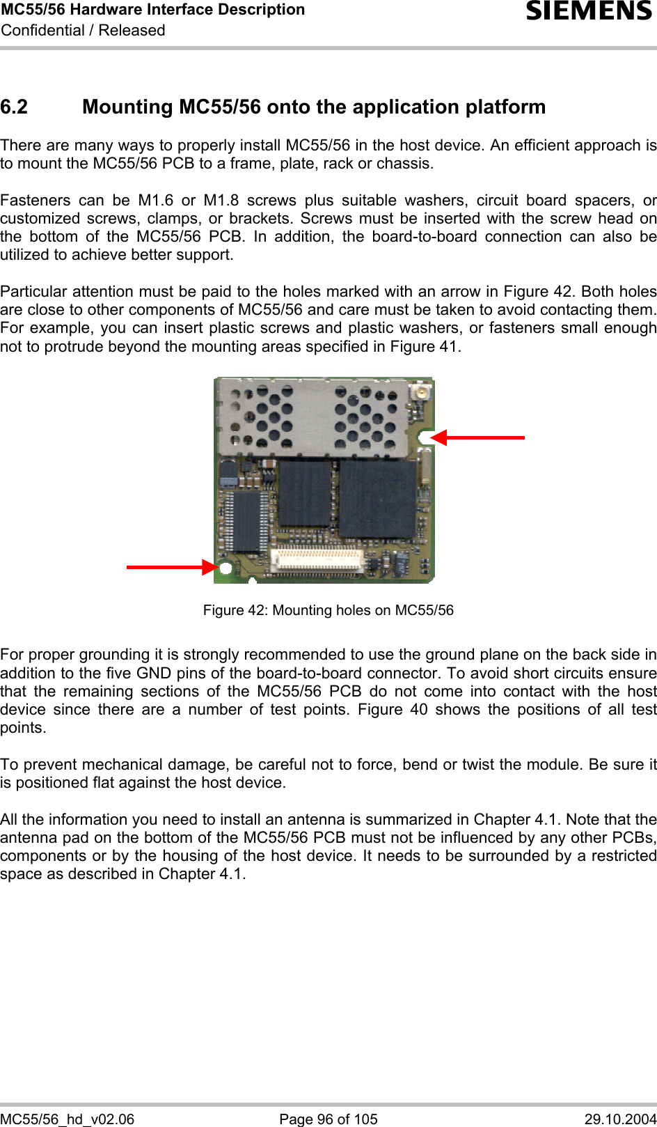 MC55/56 Hardware Interface Description Confidential / Released s MC55/56_hd_v02.06  Page 96 of 105  29.10.2004 6.2  Mounting MC55/56 onto the application platform  There are many ways to properly install MC55/56 in the host device. An efficient approach is to mount the MC55/56 PCB to a frame, plate, rack or chassis.   Fasteners can be M1.6 or M1.8 screws plus suitable washers, circuit board spacers, or customized screws, clamps, or brackets. Screws must be inserted with the screw head on the bottom of the MC55/56 PCB. In addition, the board-to-board connection can also be utilized to achieve better support.  Particular attention must be paid to the holes marked with an arrow in Figure 42. Both holes are close to other components of MC55/56 and care must be taken to avoid contacting them. For example, you can insert plastic screws and plastic washers, or fasteners small enough not to protrude beyond the mounting areas specified in Figure 41.              Figure 42: Mounting holes on MC55/56   For proper grounding it is strongly recommended to use the ground plane on the back side in addition to the five GND pins of the board-to-board connector. To avoid short circuits ensure that the remaining sections of the MC55/56 PCB do not come into contact with the host device since there are a number of test points. Figure 40 shows the positions of all test points.  To prevent mechanical damage, be careful not to force, bend or twist the module. Be sure it is positioned flat against the host device.  All the information you need to install an antenna is summarized in Chapter 4.1. Note that the antenna pad on the bottom of the MC55/56 PCB must not be influenced by any other PCBs, components or by the housing of the host device. It needs to be surrounded by a restricted space as described in Chapter 4.1.  