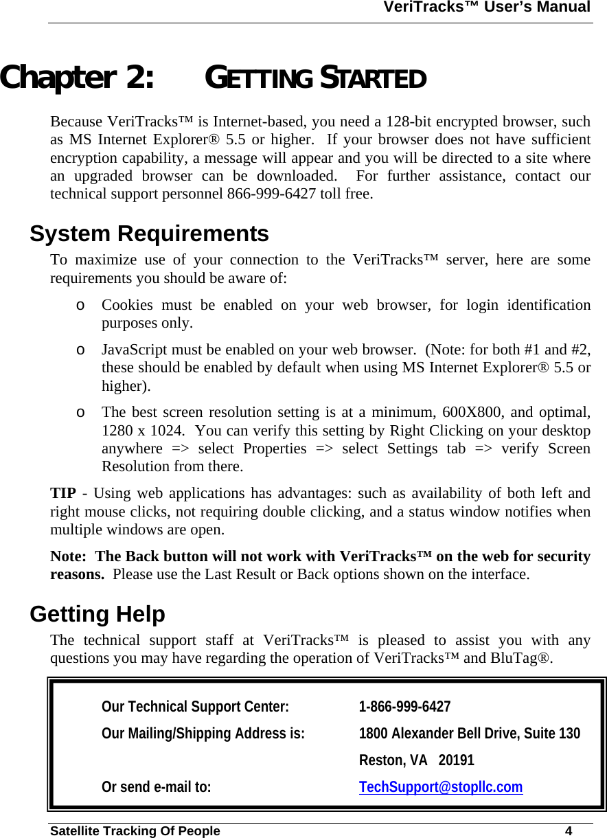 VeriTracks™ User’s Manual  Satellite Tracking Of People       4 Chapter 2: GETTING STARTED Because VeriTracks™ is Internet-based, you need a 128-bit encrypted browser, such as MS Internet Explorer® 5.5 or higher.  If your browser does not have sufficient encryption capability, a message will appear and you will be directed to a site where an upgraded browser can be downloaded.  For further assistance, contact our technical support personnel 866-999-6427 toll free. System Requirements To maximize use of your connection to the VeriTracks™ server, here are some requirements you should be aware of: o Cookies must be enabled on your web browser, for login identification purposes only. o JavaScript must be enabled on your web browser.  (Note: for both #1 and #2, these should be enabled by default when using MS Internet Explorer® 5.5 or higher). o The best screen resolution setting is at a minimum, 600X800, and optimal, 1280 x 1024.  You can verify this setting by Right Clicking on your desktop anywhere =&gt; select Properties =&gt; select Settings tab =&gt; verify Screen Resolution from there. TIP - Using web applications has advantages: such as availability of both left and right mouse clicks, not requiring double clicking, and a status window notifies when multiple windows are open. Note:  The Back button will not work with VeriTracks™ on the web for security reasons.  Please use the Last Result or Back options shown on the interface. Getting Help The technical support staff at VeriTracks™ is pleased to assist you with any questions you may have regarding the operation of VeriTracks™ and BluTag®.   Our Technical Support Center:   1-866-999-6427 Our Mailing/Shipping Address is:  1800 Alexander Bell Drive, Suite 130 Reston, VA   20191 Or send e-mail to:   TechSupport@stopllc.com 