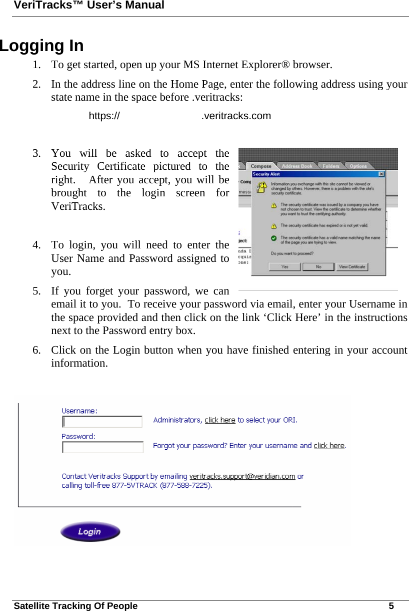 VeriTracks™ User’s Manual Satellite Tracking Of People       5 Logging In 1. To get started, open up your MS Internet Explorer® browser. 2. In the address line on the Home Page, enter the following address using your state name in the space before .veritracks:   https://   .veritracks.com  3. You will be asked to accept the Security Certificate pictured to the right.   After you accept, you will be brought to the login screen for VeriTracks.   4. To login, you will need to enter the User Name and Password assigned to you. 5. If you forget your password, we can email it to you.  To receive your password via email, enter your Username in the space provided and then click on the link ‘Click Here’ in the instructions next to the Password entry box. 6. Click on the Login button when you have finished entering in your account information.   