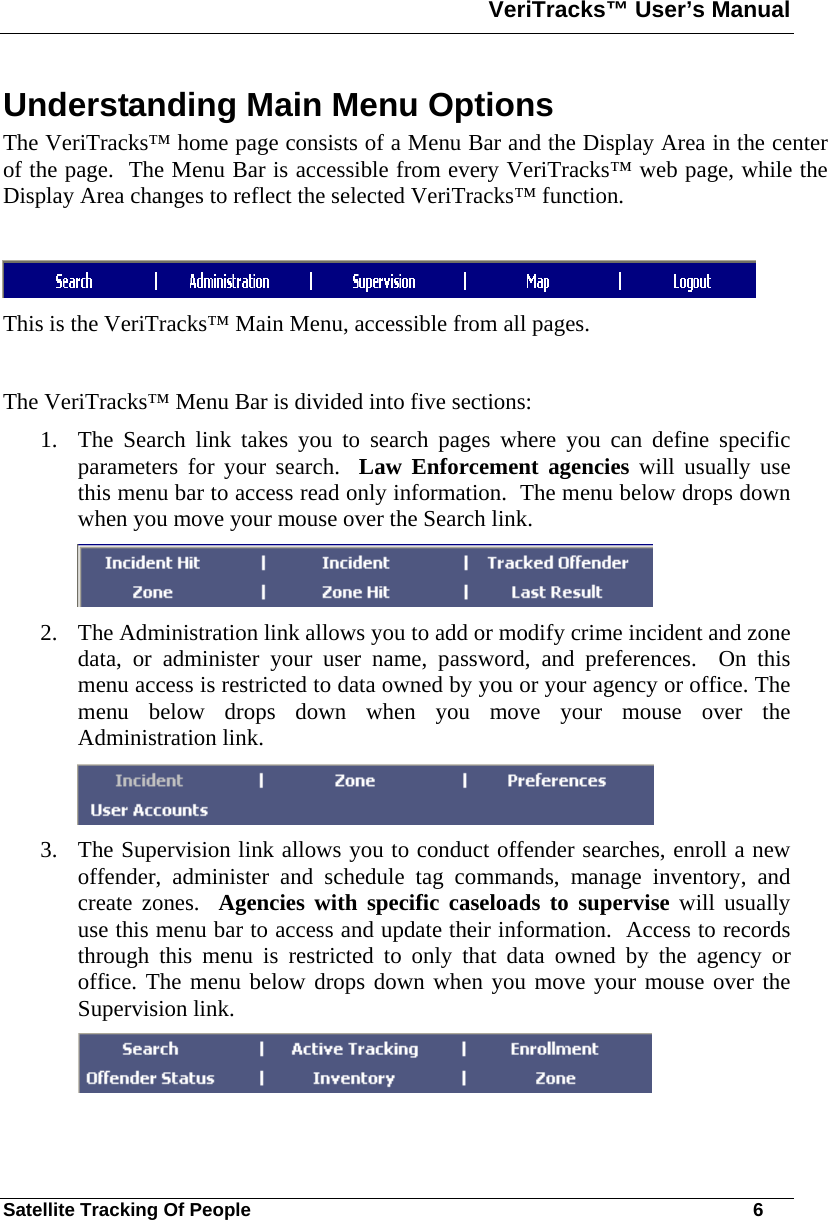 VeriTracks™ User’s Manual  Satellite Tracking Of People       6 Understanding Main Menu Options The VeriTracks™ home page consists of a Menu Bar and the Display Area in the center of the page.  The Menu Bar is accessible from every VeriTracks™ web page, while the Display Area changes to reflect the selected VeriTracks™ function.     This is the VeriTracks™ Main Menu, accessible from all pages.  The VeriTracks™ Menu Bar is divided into five sections: 1. The Search link takes you to search pages where you can define specific parameters for your search.  Law Enforcement agencies will usually use this menu bar to access read only information.  The menu below drops down when you move your mouse over the Search link.    2. The Administration link allows you to add or modify crime incident and zone data, or administer your user name, password, and preferences.  On this menu access is restricted to data owned by you or your agency or office. The menu below drops down when you move your mouse over the Administration link.  3. The Supervision link allows you to conduct offender searches, enroll a new offender, administer and schedule tag commands, manage inventory, and create zones.  Agencies with specific caseloads to supervise will usually use this menu bar to access and update their information.  Access to records through this menu is restricted to only that data owned by the agency or office. The menu below drops down when you move your mouse over the Supervision link.  