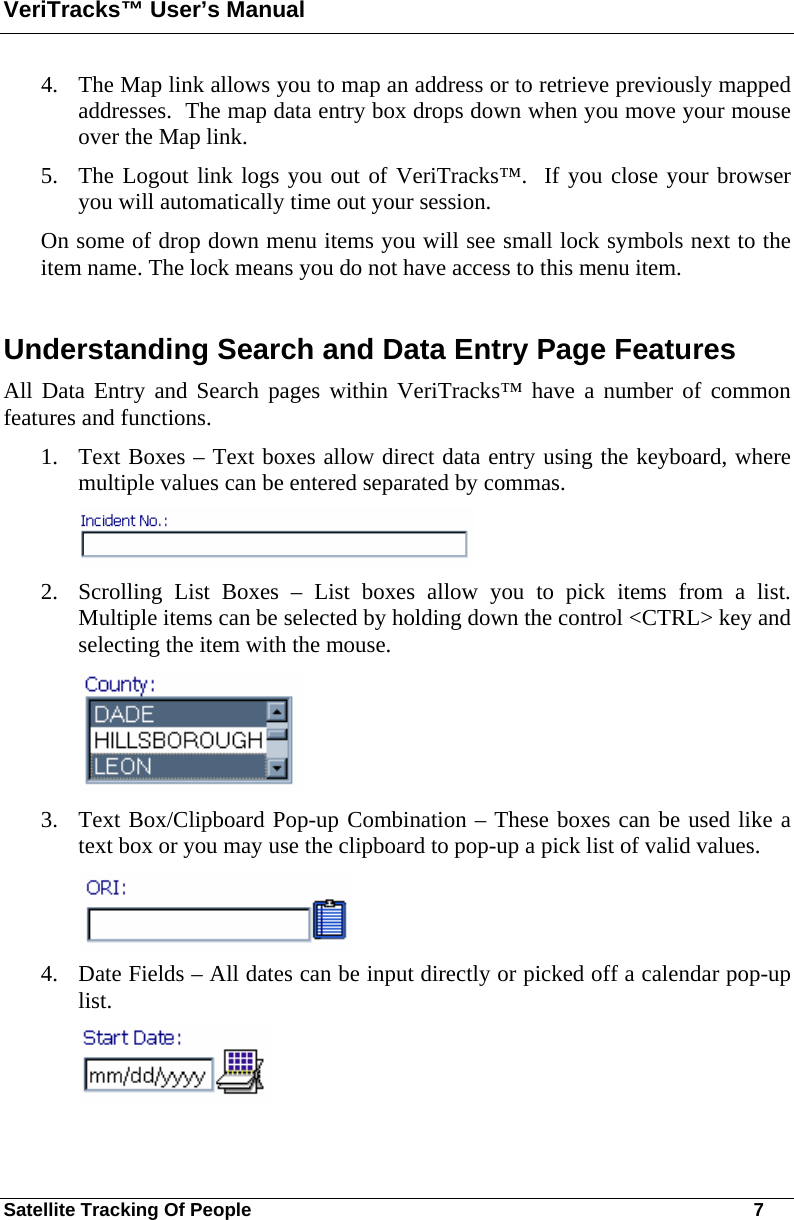 VeriTracks™ User’s Manual Satellite Tracking Of People       7 4. The Map link allows you to map an address or to retrieve previously mapped addresses.  The map data entry box drops down when you move your mouse over the Map link. 5. The Logout link logs you out of VeriTracks™.  If you close your browser you will automatically time out your session. On some of drop down menu items you will see small lock symbols next to the item name. The lock means you do not have access to this menu item.   Understanding Search and Data Entry Page Features All Data Entry and Search pages within VeriTracks™ have a number of common features and functions. 1. Text Boxes – Text boxes allow direct data entry using the keyboard, where multiple values can be entered separated by commas.  2. Scrolling List Boxes – List boxes allow you to pick items from a list.  Multiple items can be selected by holding down the control &lt;CTRL&gt; key and selecting the item with the mouse.  3. Text Box/Clipboard Pop-up Combination – These boxes can be used like a text box or you may use the clipboard to pop-up a pick list of valid values.  4. Date Fields – All dates can be input directly or picked off a calendar pop-up list.  