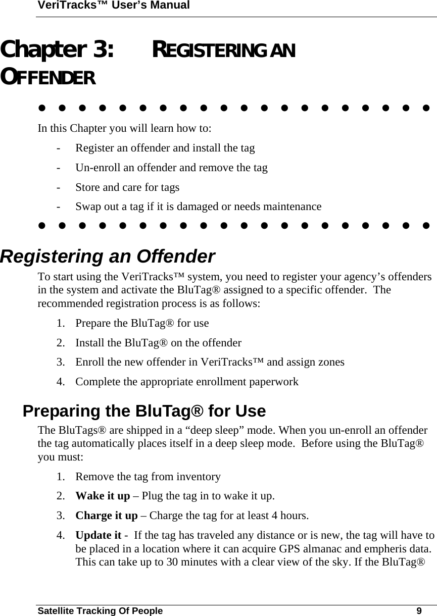 VeriTracks™ User’s Manual Satellite Tracking Of People       9 Chapter 3: REGISTERING AN OFFENDER                     In this Chapter you will learn how to: - Register an offender and install the tag - Un-enroll an offender and remove the tag - Store and care for tags - Swap out a tag if it is damaged or needs maintenance                     Registering an Offender To start using the VeriTracks™ system, you need to register your agency’s offenders in the system and activate the BluTag® assigned to a specific offender.  The recommended registration process is as follows: 1. Prepare the BluTag® for use 2. Install the BluTag® on the offender 3. Enroll the new offender in VeriTracks™ and assign zones 4. Complete the appropriate enrollment paperwork Preparing the BluTag® for Use The BluTags® are shipped in a “deep sleep” mode. When you un-enroll an offender the tag automatically places itself in a deep sleep mode.  Before using the BluTag® you must:  1. Remove the tag from inventory 2. Wake it up – Plug the tag in to wake it up.   3. Charge it up – Charge the tag for at least 4 hours.   4. Update it -  If the tag has traveled any distance or is new, the tag will have to be placed in a location where it can acquire GPS almanac and empheris data. This can take up to 30 minutes with a clear view of the sky. If the BluTag® 