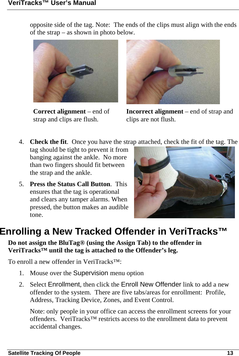 VeriTracks™ User’s Manual Satellite Tracking Of People       13 opposite side of the tag. Note:  The ends of the clips must align with the ends of the strap – as shown in photo below.         Correct alignment – end of strap and clips are flush.  Incorrect alignment – end of strap and clips are not flush.  4. Check the fit.  Once you have the strap attached, check the fit of the tag. The tag should be tight to prevent it from banging against the ankle.  No more than two fingers should fit between the strap and the ankle.  5. Press the Status Call Button.  This ensures that the tag is operational and clears any tamper alarms. When pressed, the button makes an audible tone.  Enrolling a New Tracked Offender in VeriTracks™  Do not assign the BluTag® (using the Assign Tab) to the offender in VeriTracks™ until the tag is attached to the Offender’s leg.  To enroll a new offender in VeriTracks™: 1. Mouse over the Supervision menu option 2. Select Enrollment, then click the Enroll New Offender link to add a new offender to the system.  There are five tabs/areas for enrollment:  Profile, Address, Tracking Device, Zones, and Event Control.   Note: only people in your office can access the enrollment screens for your offenders.  VeriTracks™ restricts access to the enrollment data to prevent accidental changes. 