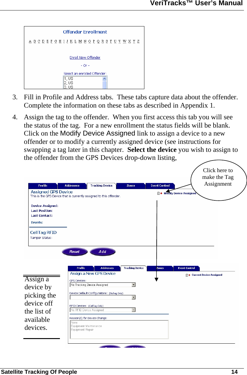 VeriTracks™ User’s Manual  Satellite Tracking Of People       14  3. Fill in Profile and Address tabs.  These tabs capture data about the offender.  Complete the information on these tabs as described in Appendix 1. 4. Assign the tag to the offender.  When you first access this tab you will see the status of the tag.  For a new enrollment the status fields will be blank.  Click on the Modify Device Assigned link to assign a device to a new offender or to modify a currently assigned device (see instructions for swapping a tag later in this chapter.  Select the device you wish to assign to the offender from the GPS Devices drop-down listing,      Assign a device by picking the device off the list of available devices.   Click here to make the Tag Assignment 