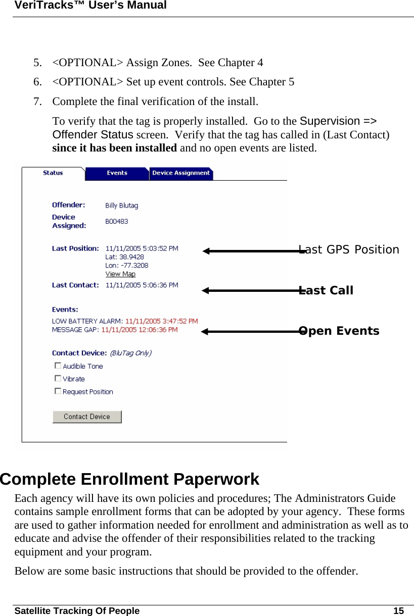 VeriTracks™ User’s Manual Satellite Tracking Of People       15  5. &lt;OPTIONAL&gt; Assign Zones.  See Chapter 4 6. &lt;OPTIONAL&gt; Set up event controls. See Chapter 5 7. Complete the final verification of the install.   To verify that the tag is properly installed.  Go to the Supervision =&gt; Offender Status screen.  Verify that the tag has called in (Last Contact) since it has been installed and no open events are listed.        Last GPS Position  Last Call  Open Events Complete Enrollment Paperwork Each agency will have its own policies and procedures; The Administrators Guide contains sample enrollment forms that can be adopted by your agency.  These forms are used to gather information needed for enrollment and administration as well as to educate and advise the offender of their responsibilities related to the tracking equipment and your program. Below are some basic instructions that should be provided to the offender. 