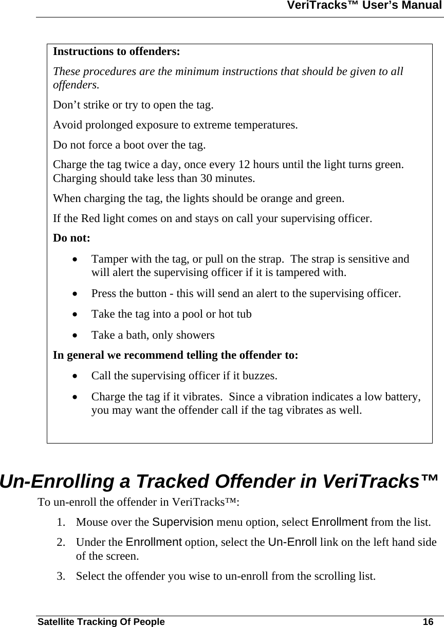 VeriTracks™ User’s Manual  Satellite Tracking Of People       16 Instructions to offenders: These procedures are the minimum instructions that should be given to all offenders. Don’t strike or try to open the tag. Avoid prolonged exposure to extreme temperatures. Do not force a boot over the tag.   Charge the tag twice a day, once every 12 hours until the light turns green.  Charging should take less than 30 minutes. When charging the tag, the lights should be orange and green.  If the Red light comes on and stays on call your supervising officer. Do not:  • Tamper with the tag, or pull on the strap.  The strap is sensitive and will alert the supervising officer if it is tampered with.  • Press the button - this will send an alert to the supervising officer.  • Take the tag into a pool or hot tub • Take a bath, only showers In general we recommend telling the offender to: • Call the supervising officer if it buzzes.  • Charge the tag if it vibrates.  Since a vibration indicates a low battery, you may want the offender call if the tag vibrates as well.   Un-Enrolling a Tracked Offender in VeriTracks™  To un-enroll the offender in VeriTracks™: 1. Mouse over the Supervision menu option, select Enrollment from the list. 2. Under the Enrollment option, select the Un-Enroll link on the left hand side of the screen. 3. Select the offender you wise to un-enroll from the scrolling list. 