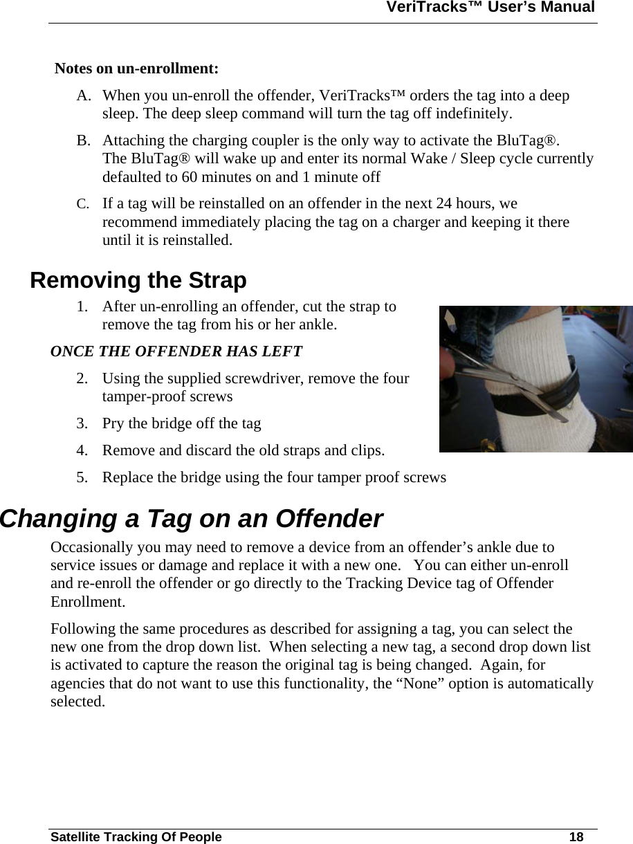 VeriTracks™ User’s Manual  Satellite Tracking Of People       18  Notes on un-enrollment: A. When you un-enroll the offender, VeriTracks™ orders the tag into a deep sleep. The deep sleep command will turn the tag off indefinitely.  B. Attaching the charging coupler is the only way to activate the BluTag®. The BluTag® will wake up and enter its normal Wake / Sleep cycle currently defaulted to 60 minutes on and 1 minute off C. If a tag will be reinstalled on an offender in the next 24 hours, we recommend immediately placing the tag on a charger and keeping it there until it is reinstalled.  Removing the Strap 1. After un-enrolling an offender, cut the strap to remove the tag from his or her ankle.  ONCE THE OFFENDER HAS LEFT 2. Using the supplied screwdriver, remove the four tamper-proof screws 3. Pry the bridge off the tag 4. Remove and discard the old straps and clips. 5. Replace the bridge using the four tamper proof screws Changing a Tag on an Offender Occasionally you may need to remove a device from an offender’s ankle due to service issues or damage and replace it with a new one.   You can either un-enroll and re-enroll the offender or go directly to the Tracking Device tag of Offender Enrollment.   Following the same procedures as described for assigning a tag, you can select the new one from the drop down list.  When selecting a new tag, a second drop down list is activated to capture the reason the original tag is being changed.  Again, for agencies that do not want to use this functionality, the “None” option is automatically selected.   