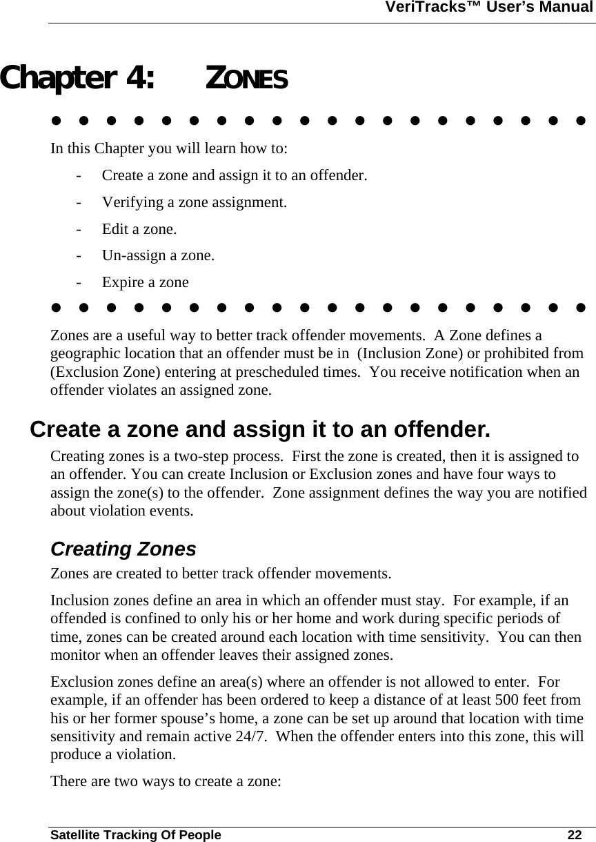 VeriTracks™ User’s Manual  Satellite Tracking Of People       22 Chapter 4: ZONES                     In this Chapter you will learn how to: - Create a zone and assign it to an offender. - Verifying a zone assignment. - Edit a zone. - Un-assign a zone. - Expire a zone                     Zones are a useful way to better track offender movements.  A Zone defines a geographic location that an offender must be in  (Inclusion Zone) or prohibited from (Exclusion Zone) entering at prescheduled times.  You receive notification when an offender violates an assigned zone.   Create a zone and assign it to an offender. Creating zones is a two-step process.  First the zone is created, then it is assigned to an offender. You can create Inclusion or Exclusion zones and have four ways to assign the zone(s) to the offender.  Zone assignment defines the way you are notified about violation events. Creating Zones Zones are created to better track offender movements.   Inclusion zones define an area in which an offender must stay.  For example, if an offended is confined to only his or her home and work during specific periods of time, zones can be created around each location with time sensitivity.  You can then monitor when an offender leaves their assigned zones. Exclusion zones define an area(s) where an offender is not allowed to enter.  For example, if an offender has been ordered to keep a distance of at least 500 feet from his or her former spouse’s home, a zone can be set up around that location with time sensitivity and remain active 24/7.  When the offender enters into this zone, this will produce a violation. There are two ways to create a zone:  