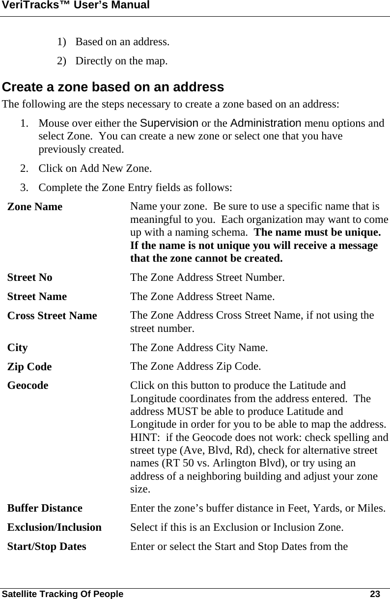 VeriTracks™ User’s Manual Satellite Tracking Of People       23 1) Based on an address.  2) Directly on the map.  Create a zone based on an address The following are the steps necessary to create a zone based on an address: 1. Mouse over either the Supervision or the Administration menu options and select Zone.  You can create a new zone or select one that you have previously created. 2. Click on Add New Zone. 3. Complete the Zone Entry fields as follows:   Zone Name  Name your zone.  Be sure to use a specific name that is meaningful to you.  Each organization may want to come up with a naming schema.  The name must be unique.  If the name is not unique you will receive a message that the zone cannot be created.  Street No  The Zone Address Street Number. Street Name  The Zone Address Street Name. Cross Street Name  The Zone Address Cross Street Name, if not using the street number.   City  The Zone Address City Name. Zip Code  The Zone Address Zip Code. Geocode  Click on this button to produce the Latitude and Longitude coordinates from the address entered.  The address MUST be able to produce Latitude and Longitude in order for you to be able to map the address.  HINT:  if the Geocode does not work: check spelling and street type (Ave, Blvd, Rd), check for alternative street names (RT 50 vs. Arlington Blvd), or try using an address of a neighboring building and adjust your zone size. Buffer Distance  Enter the zone’s buffer distance in Feet, Yards, or Miles. Exclusion/Inclusion  Select if this is an Exclusion or Inclusion Zone. Start/Stop Dates  Enter or select the Start and Stop Dates from the 