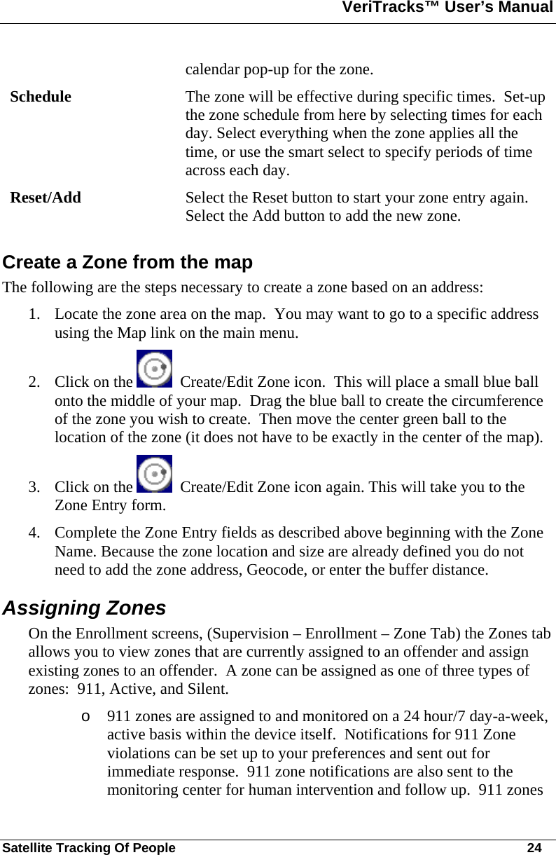 VeriTracks™ User’s Manual  Satellite Tracking Of People       24 calendar pop-up for the zone. Schedule  The zone will be effective during specific times.  Set-up the zone schedule from here by selecting times for each day. Select everything when the zone applies all the time, or use the smart select to specify periods of time across each day. Reset/Add  Select the Reset button to start your zone entry again.  Select the Add button to add the new zone. Create a Zone from the map  The following are the steps necessary to create a zone based on an address: 1. Locate the zone area on the map.  You may want to go to a specific address using the Map link on the main menu.  2. Click on the    Create/Edit Zone icon.  This will place a small blue ball onto the middle of your map.  Drag the blue ball to create the circumference of the zone you wish to create.  Then move the center green ball to the location of the zone (it does not have to be exactly in the center of the map). 3. Click on the    Create/Edit Zone icon again. This will take you to the Zone Entry form.  4. Complete the Zone Entry fields as described above beginning with the Zone Name. Because the zone location and size are already defined you do not need to add the zone address, Geocode, or enter the buffer distance. Assigning Zones On the Enrollment screens, (Supervision – Enrollment – Zone Tab) the Zones tab allows you to view zones that are currently assigned to an offender and assign existing zones to an offender.  A zone can be assigned as one of three types of zones:  911, Active, and Silent.   o 911 zones are assigned to and monitored on a 24 hour/7 day-a-week, active basis within the device itself.  Notifications for 911 Zone violations can be set up to your preferences and sent out for immediate response.  911 zone notifications are also sent to the monitoring center for human intervention and follow up.  911 zones 