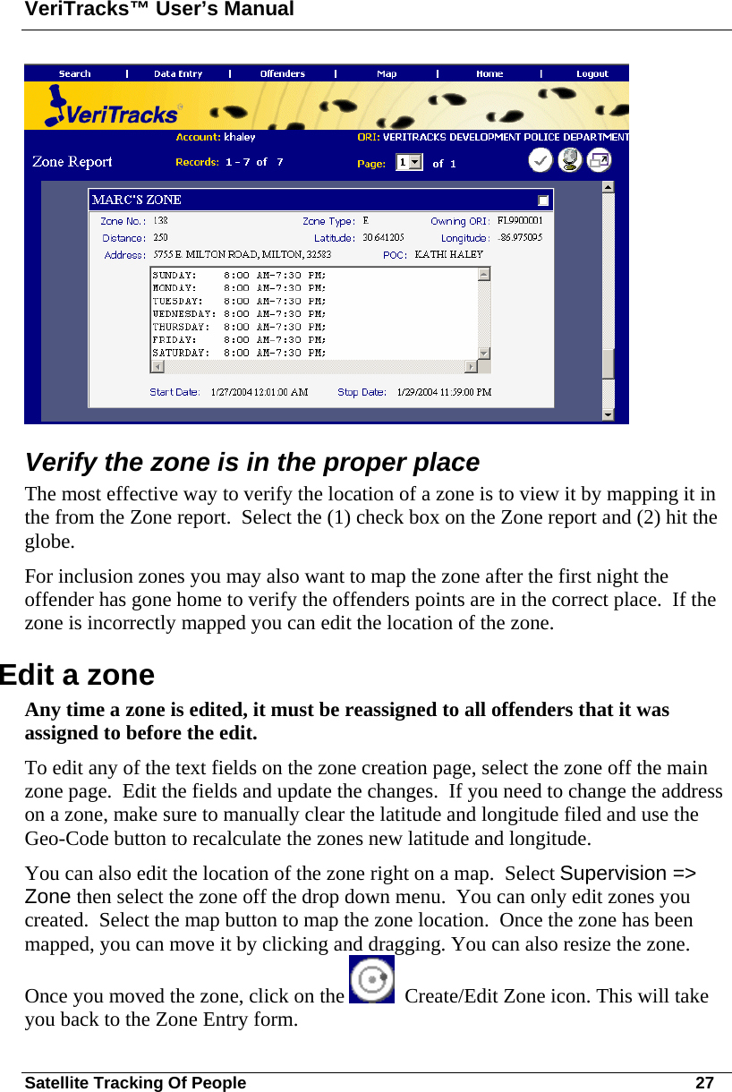 VeriTracks™ User’s Manual Satellite Tracking Of People       27  Verify the zone is in the proper place The most effective way to verify the location of a zone is to view it by mapping it in the from the Zone report.  Select the (1) check box on the Zone report and (2) hit the globe.   For inclusion zones you may also want to map the zone after the first night the offender has gone home to verify the offenders points are in the correct place.  If the zone is incorrectly mapped you can edit the location of the zone.  Edit a zone Any time a zone is edited, it must be reassigned to all offenders that it was assigned to before the edit.   To edit any of the text fields on the zone creation page, select the zone off the main zone page.  Edit the fields and update the changes.  If you need to change the address on a zone, make sure to manually clear the latitude and longitude filed and use the Geo-Code button to recalculate the zones new latitude and longitude. You can also edit the location of the zone right on a map.  Select Supervision =&gt; Zone then select the zone off the drop down menu.  You can only edit zones you created.  Select the map button to map the zone location.  Once the zone has been mapped, you can move it by clicking and dragging. You can also resize the zone.  Once you moved the zone, click on the    Create/Edit Zone icon. This will take you back to the Zone Entry form.  