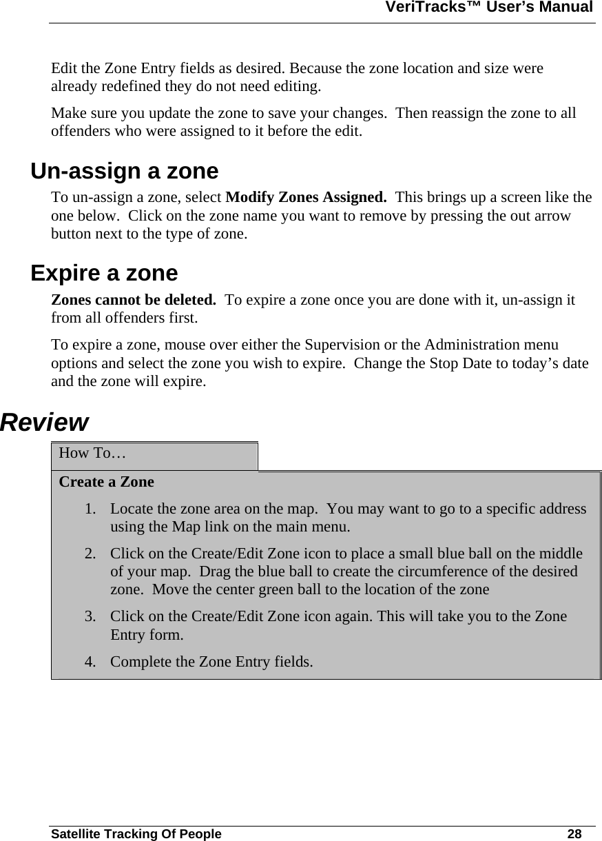 VeriTracks™ User’s Manual  Satellite Tracking Of People       28 Edit the Zone Entry fields as desired. Because the zone location and size were already redefined they do not need editing. Make sure you update the zone to save your changes.  Then reassign the zone to all offenders who were assigned to it before the edit.   Un-assign a zone To un-assign a zone, select Modify Zones Assigned.  This brings up a screen like the one below.  Click on the zone name you want to remove by pressing the out arrow button next to the type of zone.   Expire a zone  Zones cannot be deleted.  To expire a zone once you are done with it, un-assign it from all offenders first.    To expire a zone, mouse over either the Supervision or the Administration menu options and select the zone you wish to expire.  Change the Stop Date to today’s date and the zone will expire. Review      How To…   Create a Zone 1. Locate the zone area on the map.  You may want to go to a specific address using the Map link on the main menu.  2. Click on the Create/Edit Zone icon to place a small blue ball on the middle of your map.  Drag the blue ball to create the circumference of the desired zone.  Move the center green ball to the location of the zone  3. Click on the Create/Edit Zone icon again. This will take you to the Zone Entry form.  4. Complete the Zone Entry fields.   