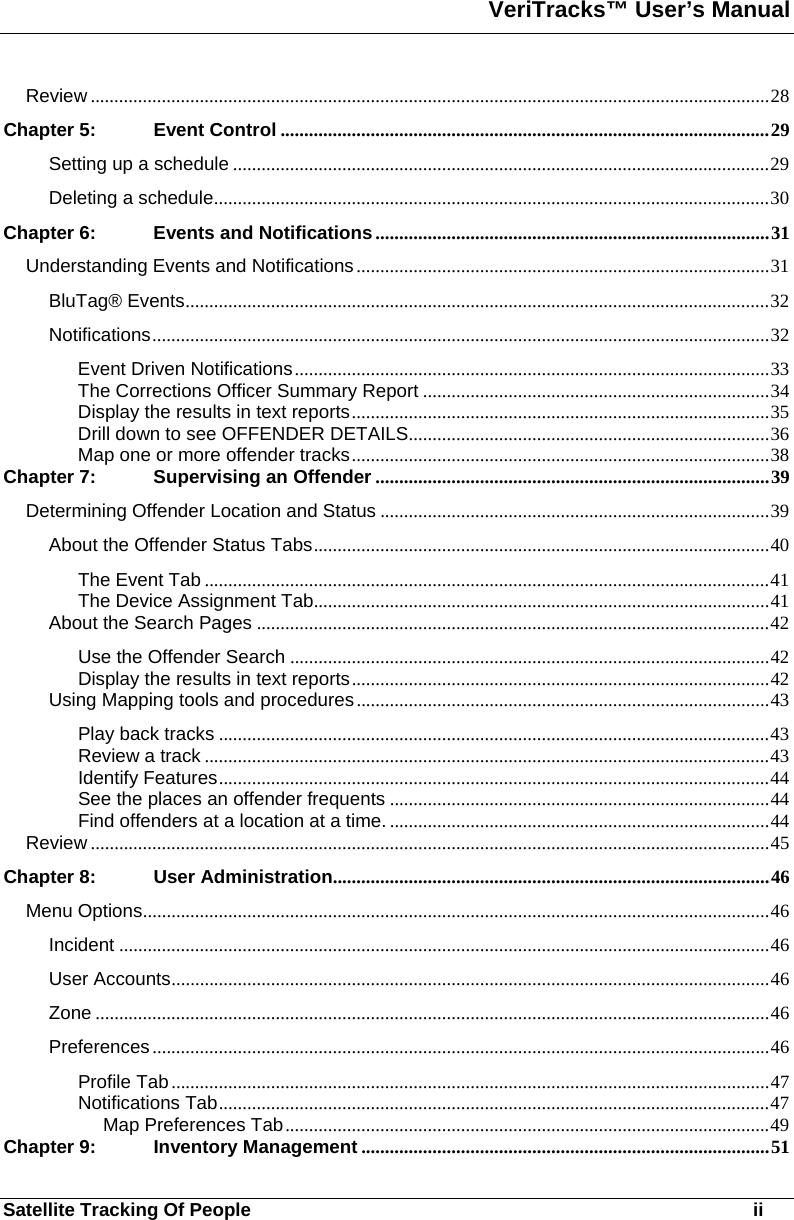 VeriTracks™ User’s Manual  Satellite Tracking Of People       ii Review ...............................................................................................................................................28 Chapter 5: Event Control .......................................................................................................29 Setting up a schedule .................................................................................................................29 Deleting a schedule.....................................................................................................................30 Chapter 6: Events and Notifications...................................................................................31 Understanding Events and Notifications .......................................................................................31 BluTag® Events...........................................................................................................................32 Notifications..................................................................................................................................32 Event Driven Notifications....................................................................................................33 The Corrections Officer Summary Report .........................................................................34 Display the results in text reports........................................................................................35 Drill down to see OFFENDER DETAILS............................................................................36 Map one or more offender tracks........................................................................................38 Chapter 7: Supervising an Offender ...................................................................................39 Determining Offender Location and Status ..................................................................................39 About the Offender Status Tabs................................................................................................40 The Event Tab .......................................................................................................................41 The Device Assignment Tab................................................................................................41 About the Search Pages ............................................................................................................42 Use the Offender Search .....................................................................................................42 Display the results in text reports........................................................................................42 Using Mapping tools and procedures.......................................................................................43 Play back tracks ....................................................................................................................43 Review a track .......................................................................................................................43 Identify Features....................................................................................................................44 See the places an offender frequents ................................................................................44 Find offenders at a location at a time. ................................................................................44 Review ...............................................................................................................................................45 Chapter 8: User Administration............................................................................................46 Menu Options....................................................................................................................................46 Incident .........................................................................................................................................46 User Accounts..............................................................................................................................46 Zone ..............................................................................................................................................46 Preferences..................................................................................................................................46 Profile Tab..............................................................................................................................47 Notifications Tab....................................................................................................................47 Map Preferences Tab......................................................................................................49 Chapter 9: Inventory Management ......................................................................................51 