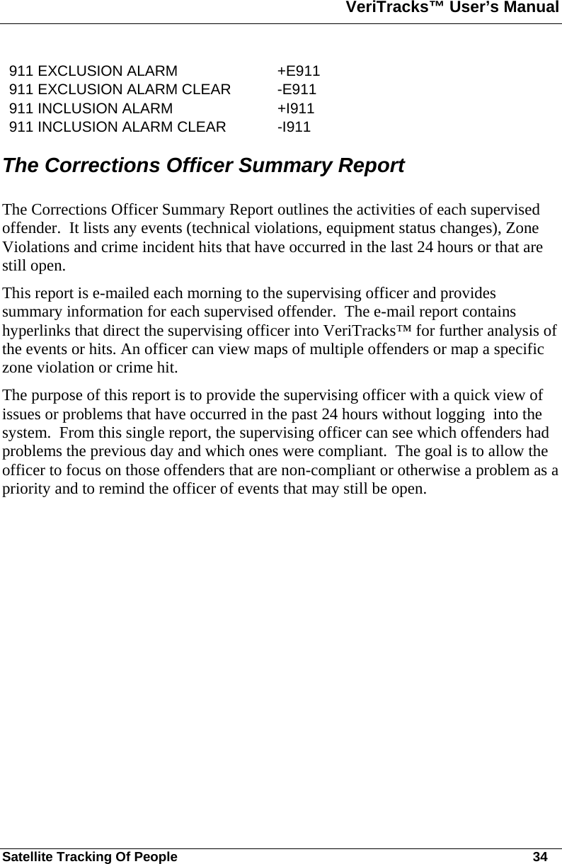 VeriTracks™ User’s Manual  Satellite Tracking Of People       34 911 EXCLUSION ALARM  +E911 911 EXCLUSION ALARM CLEAR  -E911 911 INCLUSION ALARM  +I911 911 INCLUSION ALARM CLEAR  -I911 The Corrections Officer Summary Report  The Corrections Officer Summary Report outlines the activities of each supervised offender.  It lists any events (technical violations, equipment status changes), Zone Violations and crime incident hits that have occurred in the last 24 hours or that are still open.     This report is e-mailed each morning to the supervising officer and provides summary information for each supervised offender.  The e-mail report contains hyperlinks that direct the supervising officer into VeriTracks™ for further analysis of the events or hits. An officer can view maps of multiple offenders or map a specific zone violation or crime hit. The purpose of this report is to provide the supervising officer with a quick view of issues or problems that have occurred in the past 24 hours without logging  into the system.  From this single report, the supervising officer can see which offenders had problems the previous day and which ones were compliant.  The goal is to allow the officer to focus on those offenders that are non-compliant or otherwise a problem as a priority and to remind the officer of events that may still be open.  