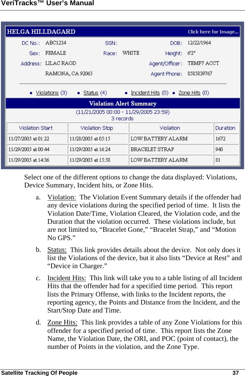 VeriTracks™ User’s Manual Satellite Tracking Of People       37  Select one of the different options to change the data displayed: Violations, Device Summary, Incident hits, or Zone Hits.   a. Violation:  The Violation Event Summary details if the offender had any device violations during the specified period of time.  It lists the Violation Date/Time, Violation Cleared, the Violation code, and the Duration that the violation occurred.  These violations include, but are not limited to, “Bracelet Gone,” “Bracelet Strap,” and “Motion No GPS.” b. Status:  This link provides details about the device.  Not only does it list the Violations of the device, but it also lists “Device at Rest” and “Device in Charger.” c. Incident Hits:  This link will take you to a table listing of all Incident Hits that the offender had for a specified time period.  This report lists the Primary Offense, with links to the Incident reports, the reporting agency, the Points and Distance from the Incident, and the Start/Stop Date and Time. d. Zone Hits:  This link provides a table of any Zone Violations for this offender for a specified period of time.  This report lists the Zone Name, the Violation Date, the ORI, and POC (point of contact), the number of Points in the violation, and the Zone Type. 