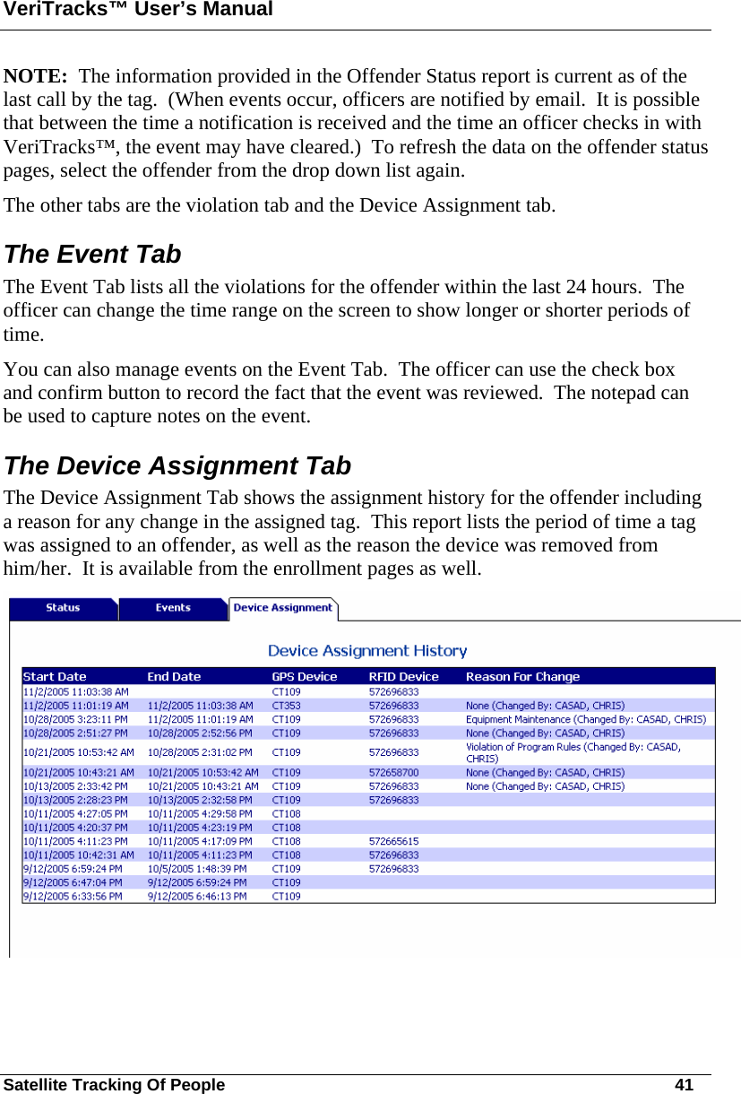 VeriTracks™ User’s Manual Satellite Tracking Of People       41 NOTE:  The information provided in the Offender Status report is current as of the last call by the tag.  (When events occur, officers are notified by email.  It is possible that between the time a notification is received and the time an officer checks in with VeriTracks™, the event may have cleared.)  To refresh the data on the offender status pages, select the offender from the drop down list again. The other tabs are the violation tab and the Device Assignment tab.  The Event Tab The Event Tab lists all the violations for the offender within the last 24 hours.  The officer can change the time range on the screen to show longer or shorter periods of time.  You can also manage events on the Event Tab.  The officer can use the check box and confirm button to record the fact that the event was reviewed.  The notepad can be used to capture notes on the event.  The Device Assignment Tab  The Device Assignment Tab shows the assignment history for the offender including a reason for any change in the assigned tag.  This report lists the period of time a tag was assigned to an offender, as well as the reason the device was removed from him/her.  It is available from the enrollment pages as well.  