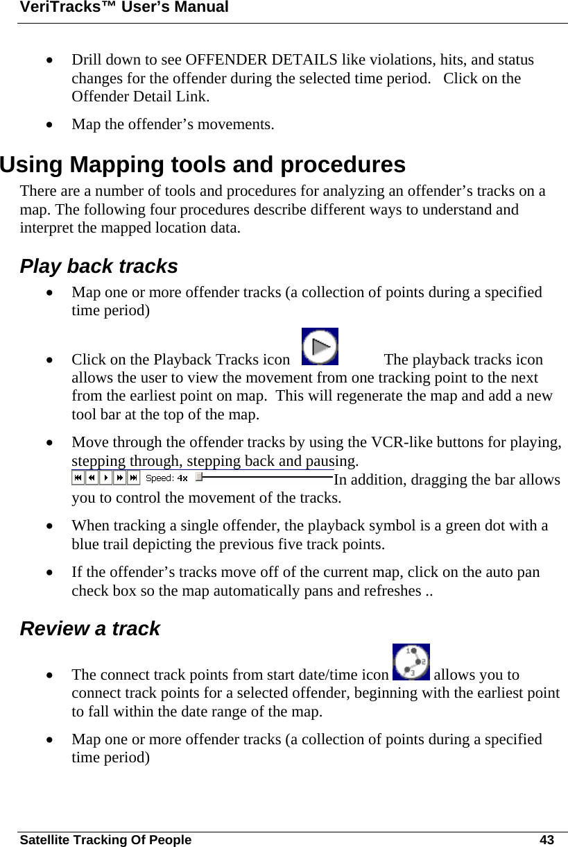 VeriTracks™ User’s Manual Satellite Tracking Of People       43 • Drill down to see OFFENDER DETAILS like violations, hits, and status changes for the offender during the selected time period.   Click on the Offender Detail Link. • Map the offender’s movements. Using Mapping tools and procedures There are a number of tools and procedures for analyzing an offender’s tracks on a map. The following four procedures describe different ways to understand and interpret the mapped location data.   Play back tracks • Map one or more offender tracks (a collection of points during a specified time period)  • Click on the Playback Tracks icon       The playback tracks icon allows the user to view the movement from one tracking point to the next from the earliest point on map.  This will regenerate the map and add a new tool bar at the top of the map.   • Move through the offender tracks by using the VCR-like buttons for playing, stepping through, stepping back and pausing.  In addition, dragging the bar allows you to control the movement of the tracks.   • When tracking a single offender, the playback symbol is a green dot with a blue trail depicting the previous five track points.   • If the offender’s tracks move off of the current map, click on the auto pan check box so the map automatically pans and refreshes ..  Review a track • The connect track points from start date/time icon   allows you to connect track points for a selected offender, beginning with the earliest point to fall within the date range of the map.   • Map one or more offender tracks (a collection of points during a specified time period)  