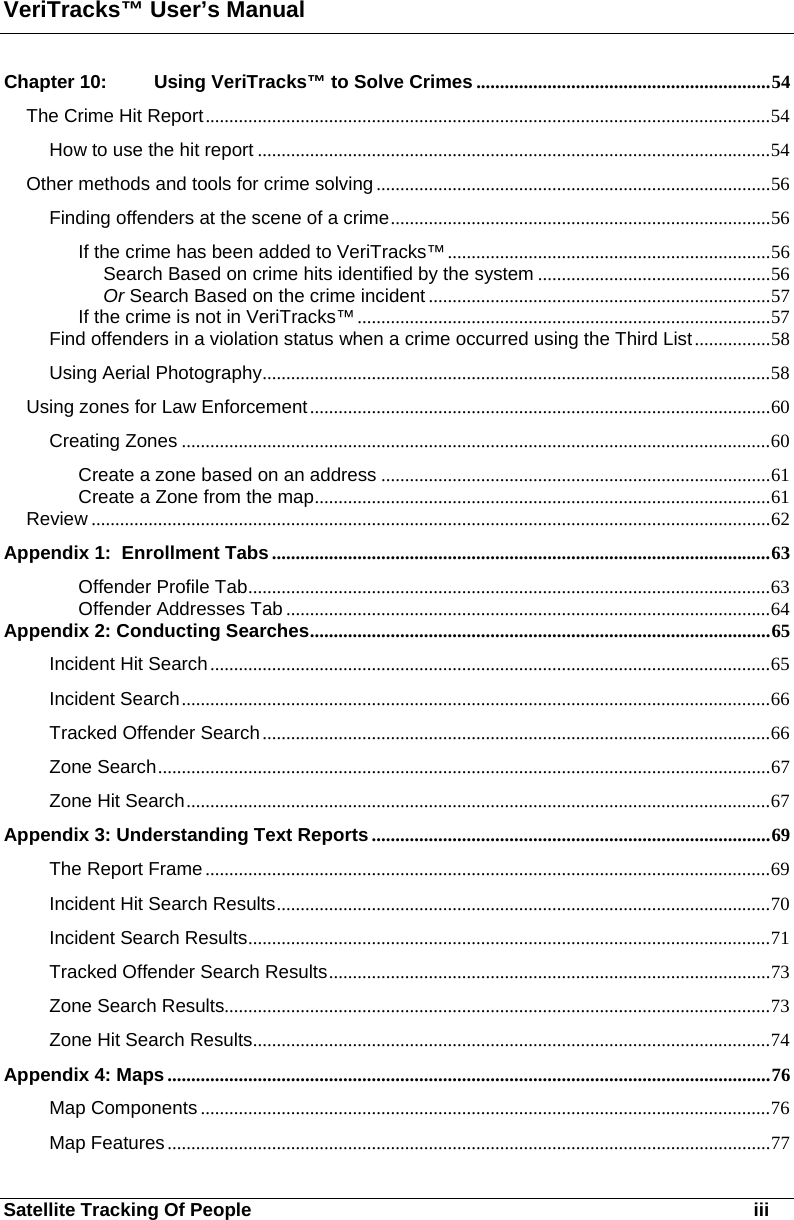 VeriTracks™ User’s Manual Satellite Tracking Of People       iii Chapter 10: Using VeriTracks™ to Solve Crimes ..............................................................54 The Crime Hit Report.......................................................................................................................54 How to use the hit report ............................................................................................................54 Other methods and tools for crime solving ...................................................................................56 Finding offenders at the scene of a crime................................................................................56 If the crime has been added to VeriTracks™....................................................................56 Search Based on crime hits identified by the system .................................................56 Or Search Based on the crime incident ........................................................................57 If the crime is not in VeriTracks™ .......................................................................................57 Find offenders in a violation status when a crime occurred using the Third List................58 Using Aerial Photography...........................................................................................................58 Using zones for Law Enforcement.................................................................................................60 Creating Zones ............................................................................................................................60 Create a zone based on an address ..................................................................................61 Create a Zone from the map................................................................................................61 Review ...............................................................................................................................................62 Appendix 1:  Enrollment Tabs.........................................................................................................63 Offender Profile Tab..............................................................................................................63 Offender Addresses Tab ......................................................................................................64 Appendix 2: Conducting Searches.................................................................................................65 Incident Hit Search......................................................................................................................65 Incident Search............................................................................................................................66 Tracked Offender Search...........................................................................................................66 Zone Search.................................................................................................................................67 Zone Hit Search...........................................................................................................................67 Appendix 3: Understanding Text Reports....................................................................................69 The Report Frame .......................................................................................................................69 Incident Hit Search Results........................................................................................................70 Incident Search Results..............................................................................................................71 Tracked Offender Search Results.............................................................................................73 Zone Search Results...................................................................................................................73 Zone Hit Search Results.............................................................................................................74 Appendix 4: Maps...............................................................................................................................76 Map Components ........................................................................................................................76 Map Features...............................................................................................................................77 