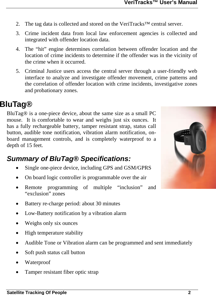 VeriTracks™ User’s Manual  Satellite Tracking Of People       2 2. The tag data is collected and stored on the VeriTracks™ central server. 3. Crime incident data from local law enforcement agencies is collected and integrated with offender location data. 4. The “hit” engine determines correlation between offender location and the location of crime incidents to determine if the offender was in the vicinity of the crime when it occurred. 5. Criminal Justice users access the central server through a user-friendly web interface to analyze and investigate offender movement, crime patterns and the correlation of offender location with crime incidents, investigative zones and probationary zones. BluTag® BluTag® is a one-piece device, about the same size as a small PC mouse.  It is comfortable to wear and weighs just six ounces.  It has a fully rechargeable battery, tamper resistant strap, status call button, audible tone notification, vibration alarm notification, on-board management controls, and is completely waterproof to a depth of 15 feet.   Summary of BluTag® Specifications: • Single one-piece device, including GPS and GSM/GPRS • On board logic controller is programmable over the air • Remote programming of multiple “inclusion” and “exclusion” zones  • Battery re-charge period: about 30 minutes • Low-Battery notification by a vibration alarm • Weighs only six ounces • High temperature stability • Audible Tone or Vibration alarm can be programmed and sent immediately • Soft push status call button • Waterproof • Tamper resistant fiber optic strap 