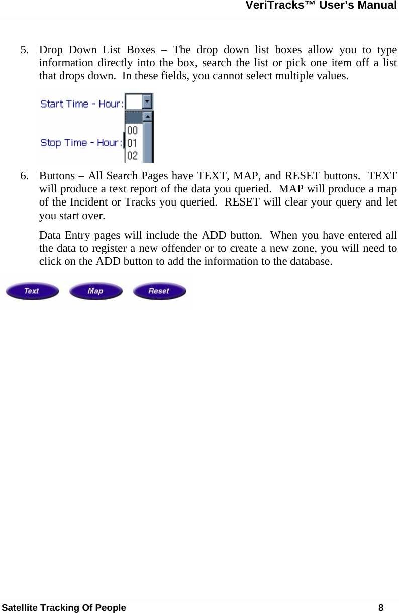 VeriTracks™ User’s Manual  Satellite Tracking Of People       8 5. Drop Down List Boxes – The drop down list boxes allow you to type information directly into the box, search the list or pick one item off a list that drops down.  In these fields, you cannot select multiple values.  6. Buttons – All Search Pages have TEXT, MAP, and RESET buttons.  TEXT will produce a text report of the data you queried.  MAP will produce a map of the Incident or Tracks you queried.  RESET will clear your query and let you start over.  Data Entry pages will include the ADD button.  When you have entered all the data to register a new offender or to create a new zone, you will need to click on the ADD button to add the information to the database.   