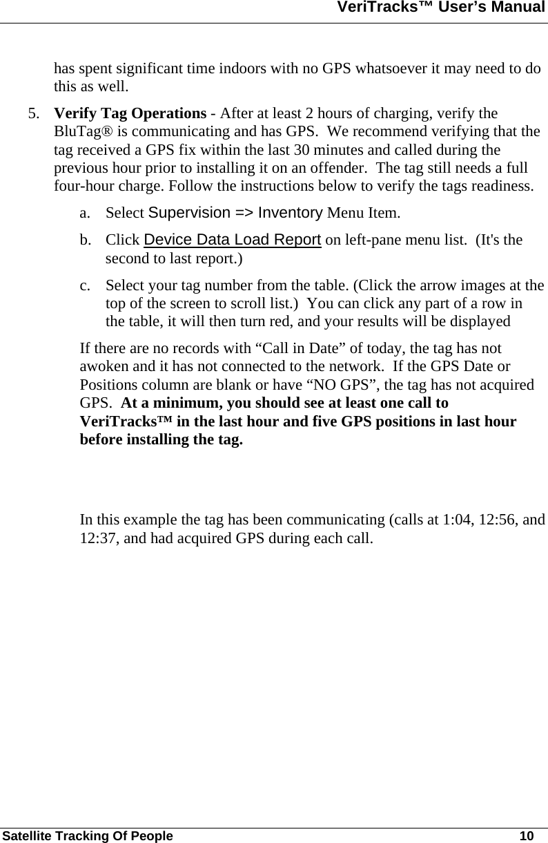 VeriTracks™ User’s Manual  Satellite Tracking Of People       10 has spent significant time indoors with no GPS whatsoever it may need to do this as well.   5. Verify Tag Operations - After at least 2 hours of charging, verify the BluTag® is communicating and has GPS.  We recommend verifying that the tag received a GPS fix within the last 30 minutes and called during the previous hour prior to installing it on an offender.  The tag still needs a full four-hour charge. Follow the instructions below to verify the tags readiness. a. Select Supervision =&gt; Inventory Menu Item. b. Click Device Data Load Report on left-pane menu list.  (It&apos;s the second to last report.) c. Select your tag number from the table. (Click the arrow images at the top of the screen to scroll list.)  You can click any part of a row in the table, it will then turn red, and your results will be displayed If there are no records with “Call in Date” of today, the tag has not awoken and it has not connected to the network.  If the GPS Date or Positions column are blank or have “NO GPS”, the tag has not acquired GPS.  At a minimum, you should see at least one call to VeriTracks™ in the last hour and five GPS positions in last hour before installing the tag.    In this example the tag has been communicating (calls at 1:04, 12:56, and 12:37, and had acquired GPS during each call.  