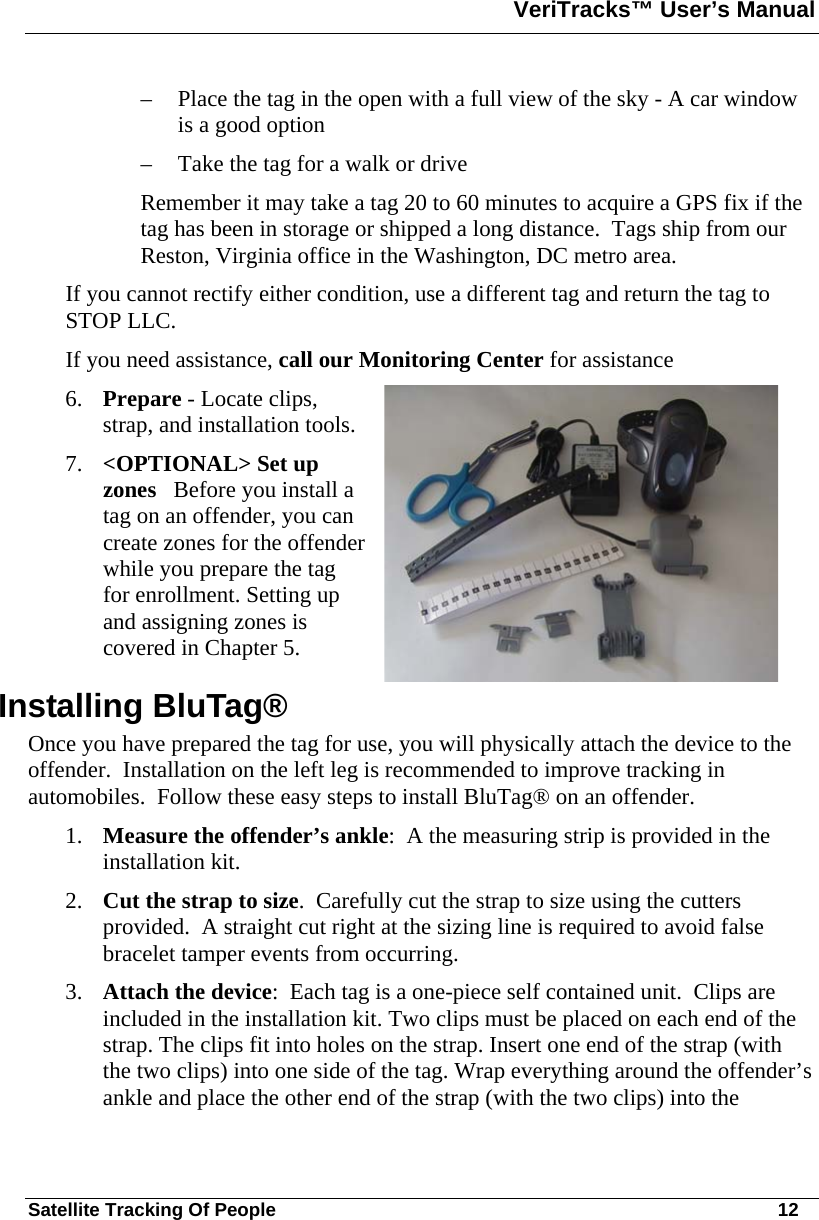 VeriTracks™ User’s Manual  Satellite Tracking Of People       12 – Place the tag in the open with a full view of the sky - A car window is a good option – Take the tag for a walk or drive  Remember it may take a tag 20 to 60 minutes to acquire a GPS fix if the tag has been in storage or shipped a long distance.  Tags ship from our Reston, Virginia office in the Washington, DC metro area.  If you cannot rectify either condition, use a different tag and return the tag to STOP LLC.  If you need assistance, call our Monitoring Center for assistance 6. Prepare - Locate clips, strap, and installation tools. 7. &lt;OPTIONAL&gt; Set up zones   Before you install a tag on an offender, you can create zones for the offender while you prepare the tag for enrollment. Setting up and assigning zones is covered in Chapter 5.  Installing BluTag®  Once you have prepared the tag for use, you will physically attach the device to the offender.  Installation on the left leg is recommended to improve tracking in automobiles.  Follow these easy steps to install BluTag® on an offender. 1. Measure the offender’s ankle:  A the measuring strip is provided in the installation kit.   2. Cut the strap to size.  Carefully cut the strap to size using the cutters provided.  A straight cut right at the sizing line is required to avoid false bracelet tamper events from occurring.  3. Attach the device:  Each tag is a one-piece self contained unit.  Clips are included in the installation kit. Two clips must be placed on each end of the strap. The clips fit into holes on the strap. Insert one end of the strap (with the two clips) into one side of the tag. Wrap everything around the offender’s ankle and place the other end of the strap (with the two clips) into the 