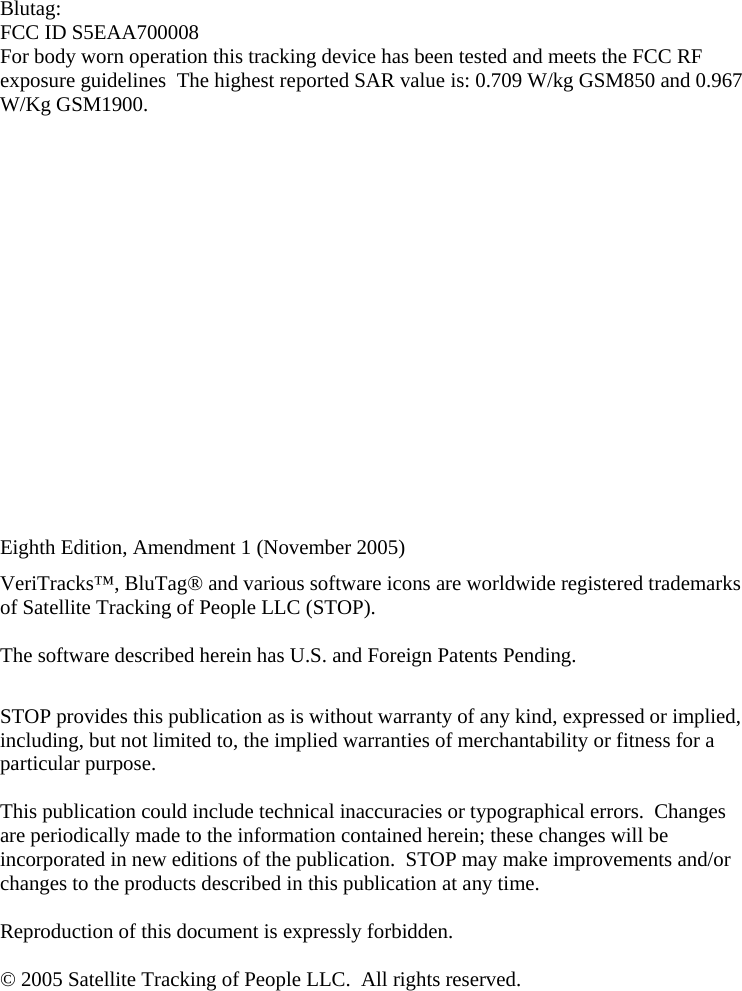   Blutag: FCC ID S5EAA700008 For body worn operation this tracking device has been tested and meets the FCC RF exposure guidelines  The highest reported SAR value is: 0.709 W/kg GSM850 and 0.967 W/Kg GSM1900.         Eighth Edition, Amendment 1 (November 2005) VeriTracks™, BluTag® and various software icons are worldwide registered trademarks of Satellite Tracking of People LLC (STOP).    The software described herein has U.S. and Foreign Patents Pending.   STOP provides this publication as is without warranty of any kind, expressed or implied, including, but not limited to, the implied warranties of merchantability or fitness for a particular purpose.   This publication could include technical inaccuracies or typographical errors.  Changes are periodically made to the information contained herein; these changes will be incorporated in new editions of the publication.  STOP may make improvements and/or changes to the products described in this publication at any time.  Reproduction of this document is expressly forbidden.  © 2005 Satellite Tracking of People LLC.  All rights reserved.   