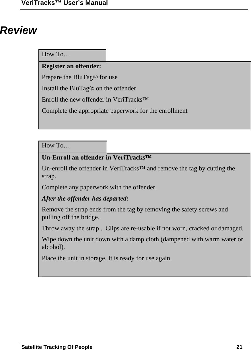 VeriTracks™ User’s Manual Satellite Tracking Of People       21 Review  How To…   Register an offender: Prepare the BluTag® for use Install the BluTag® on the offender Enroll the new offender in VeriTracks™ Complete the appropriate paperwork for the enrollment   How To…   Un-Enroll an offender in VeriTracks™ Un-enroll the offender in VeriTracks™ and remove the tag by cutting the strap. Complete any paperwork with the offender. After the offender has departed: Remove the strap ends from the tag by removing the safety screws and pulling off the bridge.  Throw away the strap .  Clips are re-usable if not worn, cracked or damaged.  Wipe down the unit down with a damp cloth (dampened with warm water or alcohol).  Place the unit in storage. It is ready for use again.    