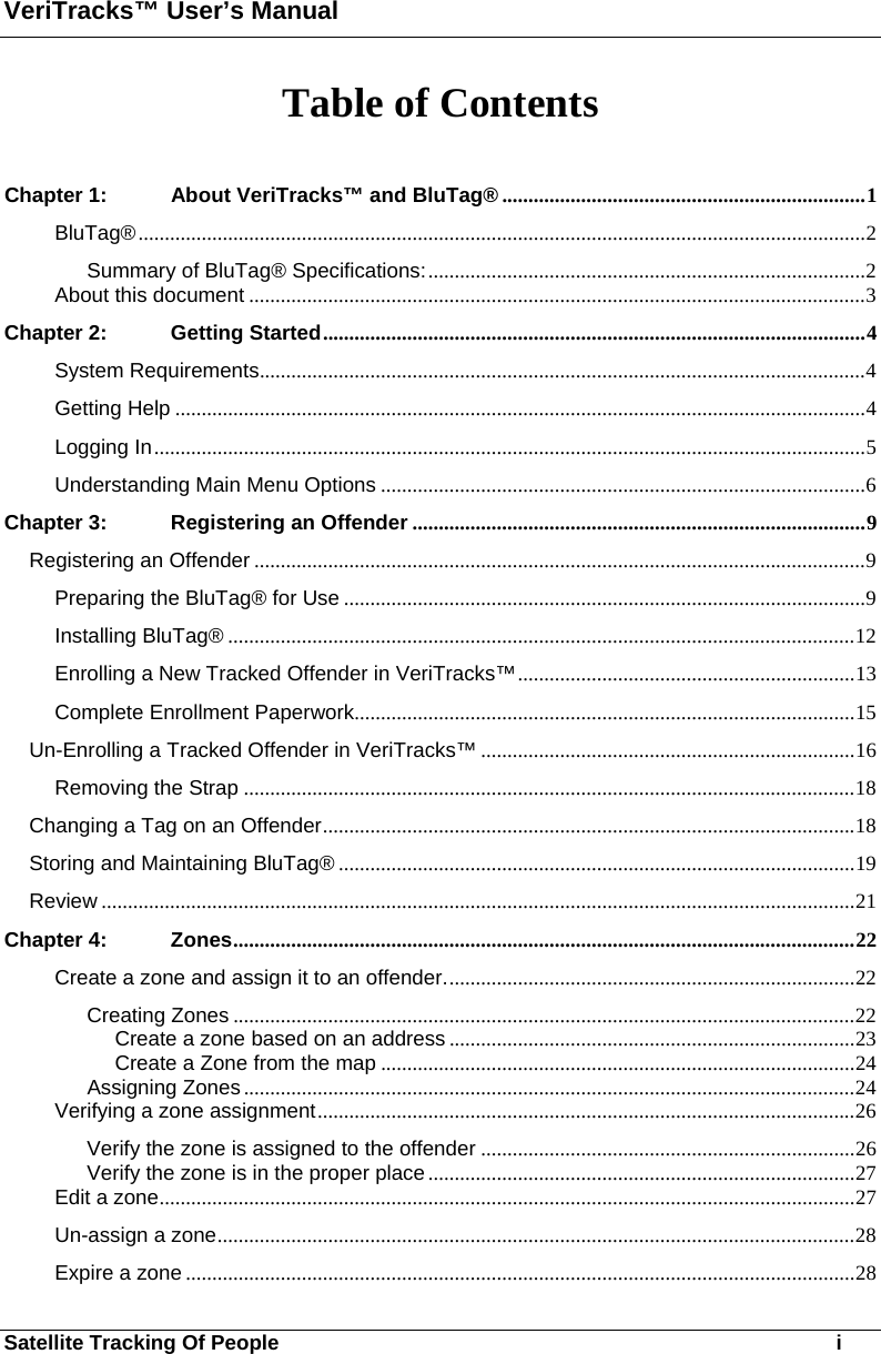 VeriTracks™ User’s Manual Satellite Tracking Of People       i Table of Contents  Chapter 1: About VeriTracks™ and BluTag® .....................................................................1 BluTag®..........................................................................................................................................2 Summary of BluTag® Specifications:...................................................................................2 About this document .....................................................................................................................3 Chapter 2: Getting Started.......................................................................................................4 System Requirements...................................................................................................................4 Getting Help ...................................................................................................................................4 Logging In.......................................................................................................................................5 Understanding Main Menu Options ............................................................................................6 Chapter 3: Registering an Offender ......................................................................................9 Registering an Offender ....................................................................................................................9 Preparing the BluTag® for Use ...................................................................................................9 Installing BluTag® .......................................................................................................................12 Enrolling a New Tracked Offender in VeriTracks™................................................................13 Complete Enrollment Paperwork...............................................................................................15 Un-Enrolling a Tracked Offender in VeriTracks™ .......................................................................16 Removing the Strap ....................................................................................................................18 Changing a Tag on an Offender.....................................................................................................18 Storing and Maintaining BluTag® ..................................................................................................19 Review ...............................................................................................................................................21 Chapter 4: Zones......................................................................................................................22 Create a zone and assign it to an offender..............................................................................22 Creating Zones ......................................................................................................................22 Create a zone based on an address .............................................................................23 Create a Zone from the map ..........................................................................................24 Assigning Zones ....................................................................................................................24 Verifying a zone assignment......................................................................................................26 Verify the zone is assigned to the offender .......................................................................26 Verify the zone is in the proper place .................................................................................27 Edit a zone....................................................................................................................................27 Un-assign a zone.........................................................................................................................28 Expire a zone ...............................................................................................................................28 