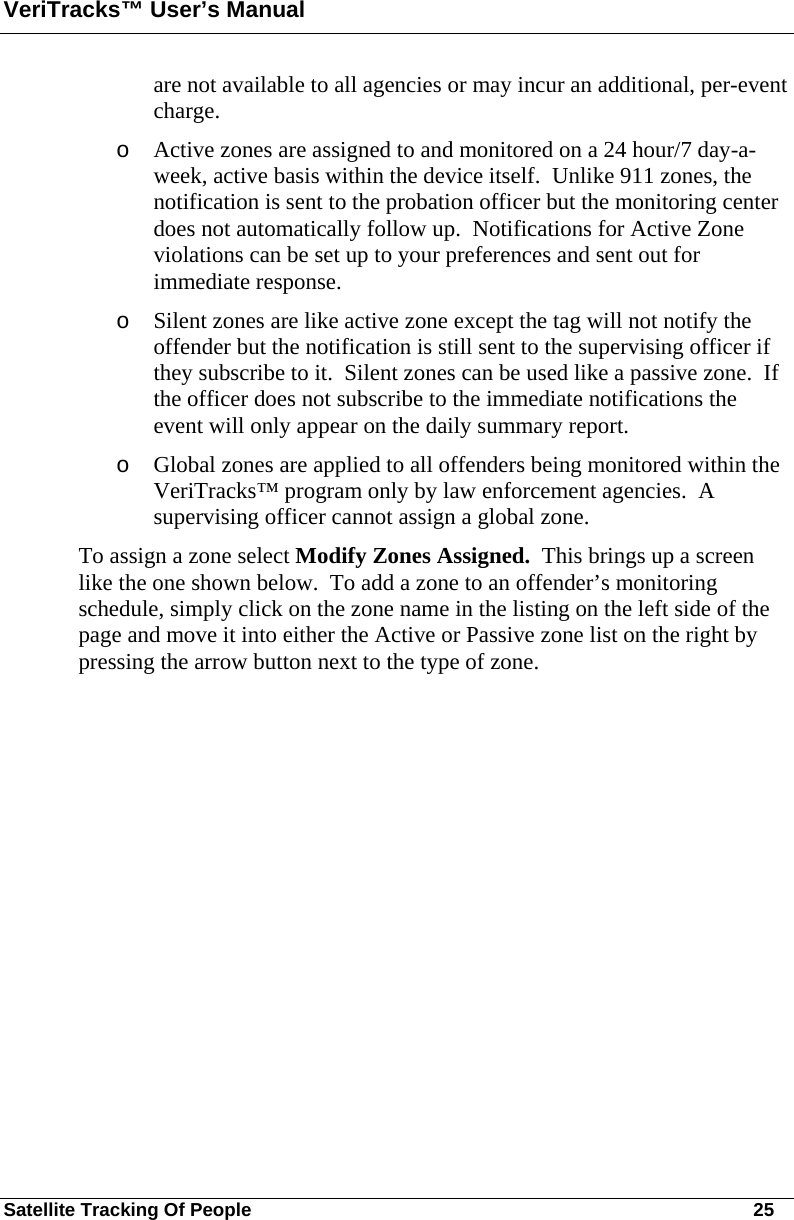 VeriTracks™ User’s Manual Satellite Tracking Of People       25 are not available to all agencies or may incur an additional, per-event charge.     o Active zones are assigned to and monitored on a 24 hour/7 day-a-week, active basis within the device itself.  Unlike 911 zones, the notification is sent to the probation officer but the monitoring center does not automatically follow up.  Notifications for Active Zone violations can be set up to your preferences and sent out for immediate response.   o Silent zones are like active zone except the tag will not notify the offender but the notification is still sent to the supervising officer if they subscribe to it.  Silent zones can be used like a passive zone.  If the officer does not subscribe to the immediate notifications the event will only appear on the daily summary report. o Global zones are applied to all offenders being monitored within the VeriTracks™ program only by law enforcement agencies.  A supervising officer cannot assign a global zone. To assign a zone select Modify Zones Assigned.  This brings up a screen like the one shown below.  To add a zone to an offender’s monitoring schedule, simply click on the zone name in the listing on the left side of the page and move it into either the Active or Passive zone list on the right by pressing the arrow button next to the type of zone.   