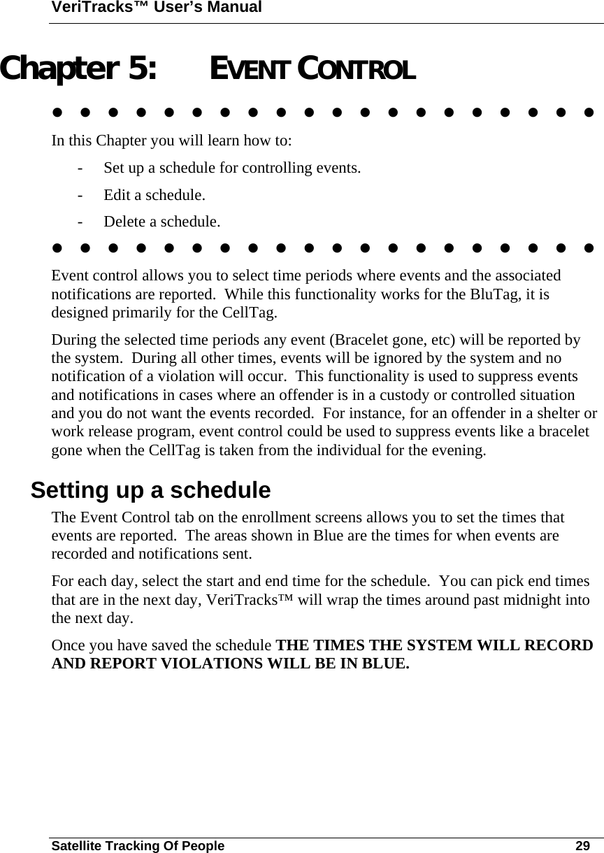VeriTracks™ User’s Manual Satellite Tracking Of People       29 Chapter 5: EVENT CONTROL                      In this Chapter you will learn how to: - Set up a schedule for controlling events. - Edit a schedule. - Delete a schedule.                     Event control allows you to select time periods where events and the associated notifications are reported.  While this functionality works for the BluTag, it is designed primarily for the CellTag. During the selected time periods any event (Bracelet gone, etc) will be reported by the system.  During all other times, events will be ignored by the system and no notification of a violation will occur.  This functionality is used to suppress events and notifications in cases where an offender is in a custody or controlled situation and you do not want the events recorded.  For instance, for an offender in a shelter or work release program, event control could be used to suppress events like a bracelet gone when the CellTag is taken from the individual for the evening.  Setting up a schedule The Event Control tab on the enrollment screens allows you to set the times that events are reported.  The areas shown in Blue are the times for when events are recorded and notifications sent. For each day, select the start and end time for the schedule.  You can pick end times that are in the next day, VeriTracks™ will wrap the times around past midnight into the next day. Once you have saved the schedule THE TIMES THE SYSTEM WILL RECORD AND REPORT VIOLATIONS WILL BE IN BLUE.   