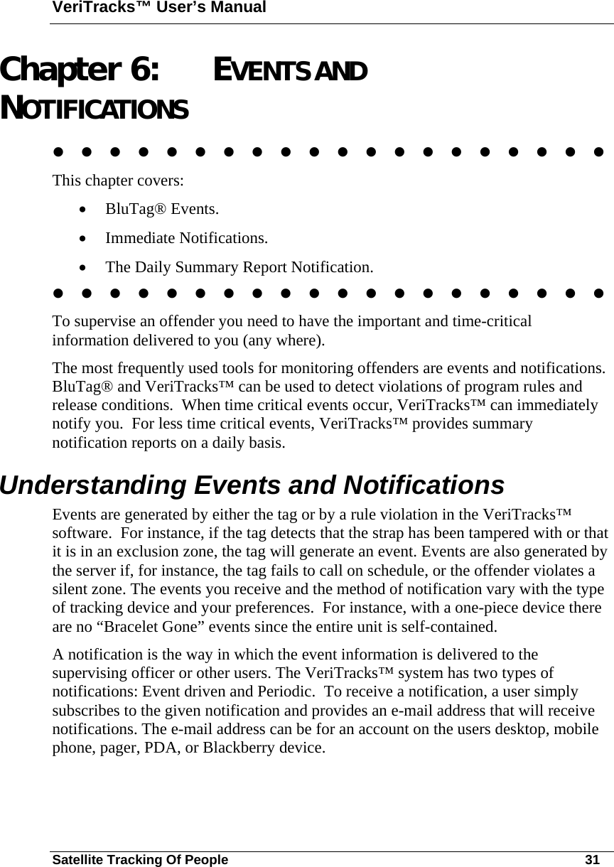 VeriTracks™ User’s Manual Satellite Tracking Of People       31 Chapter 6: EVENTS AND NOTIFICATIONS                     This chapter covers:   • BluTag® Events.  • Immediate Notifications. • The Daily Summary Report Notification.                     To supervise an offender you need to have the important and time-critical information delivered to you (any where).   The most frequently used tools for monitoring offenders are events and notifications.  BluTag® and VeriTracks™ can be used to detect violations of program rules and release conditions.  When time critical events occur, VeriTracks™ can immediately notify you.  For less time critical events, VeriTracks™ provides summary notification reports on a daily basis.     Understanding Events and Notifications Events are generated by either the tag or by a rule violation in the VeriTracks™ software.  For instance, if the tag detects that the strap has been tampered with or that it is in an exclusion zone, the tag will generate an event. Events are also generated by the server if, for instance, the tag fails to call on schedule, or the offender violates a silent zone. The events you receive and the method of notification vary with the type of tracking device and your preferences.  For instance, with a one-piece device there are no “Bracelet Gone” events since the entire unit is self-contained.   A notification is the way in which the event information is delivered to the supervising officer or other users. The VeriTracks™ system has two types of notifications: Event driven and Periodic.  To receive a notification, a user simply subscribes to the given notification and provides an e-mail address that will receive notifications. The e-mail address can be for an account on the users desktop, mobile phone, pager, PDA, or Blackberry device. 