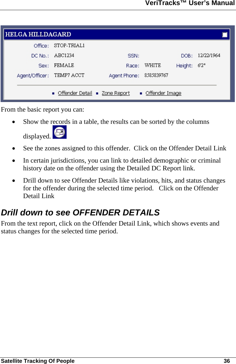 VeriTracks™ User’s Manual  Satellite Tracking Of People       36  From the basic report you can:  • Show the records in a table, the results can be sorted by the columns displayed.   • See the zones assigned to this offender.  Click on the Offender Detail Link • In certain jurisdictions, you can link to detailed demographic or criminal history date on the offender using the Detailed DC Report link.  • Drill down to see Offender Details like violations, hits, and status changes for the offender during the selected time period.   Click on the Offender Detail Link Drill down to see OFFENDER DETAILS From the text report, click on the Offender Detail Link, which shows events and status changes for the selected time period.   